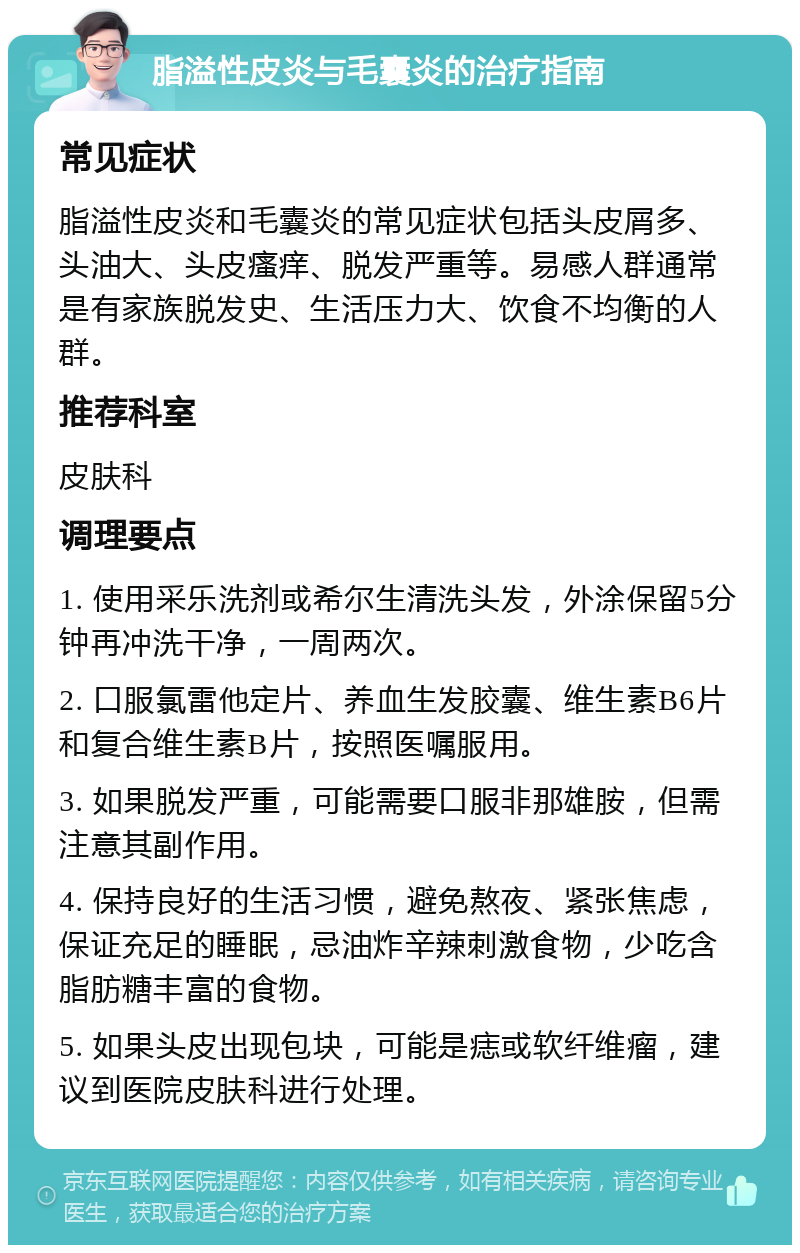 脂溢性皮炎与毛囊炎的治疗指南 常见症状 脂溢性皮炎和毛囊炎的常见症状包括头皮屑多、头油大、头皮瘙痒、脱发严重等。易感人群通常是有家族脱发史、生活压力大、饮食不均衡的人群。 推荐科室 皮肤科 调理要点 1. 使用采乐洗剂或希尔生清洗头发，外涂保留5分钟再冲洗干净，一周两次。 2. 口服氯雷他定片、养血生发胶囊、维生素B6片和复合维生素B片，按照医嘱服用。 3. 如果脱发严重，可能需要口服非那雄胺，但需注意其副作用。 4. 保持良好的生活习惯，避免熬夜、紧张焦虑，保证充足的睡眠，忌油炸辛辣刺激食物，少吃含脂肪糖丰富的食物。 5. 如果头皮出现包块，可能是痣或软纤维瘤，建议到医院皮肤科进行处理。