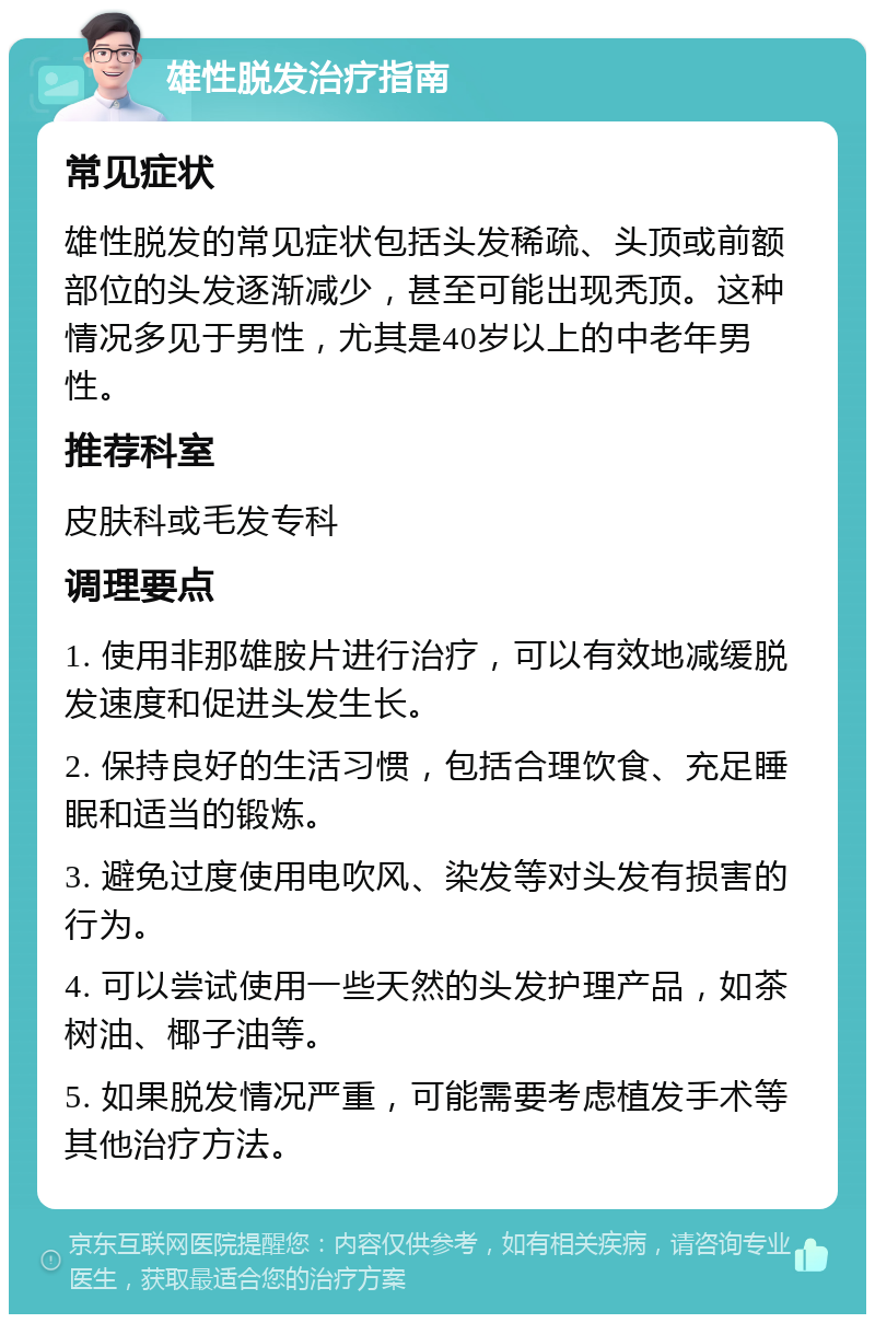 雄性脱发治疗指南 常见症状 雄性脱发的常见症状包括头发稀疏、头顶或前额部位的头发逐渐减少，甚至可能出现秃顶。这种情况多见于男性，尤其是40岁以上的中老年男性。 推荐科室 皮肤科或毛发专科 调理要点 1. 使用非那雄胺片进行治疗，可以有效地减缓脱发速度和促进头发生长。 2. 保持良好的生活习惯，包括合理饮食、充足睡眠和适当的锻炼。 3. 避免过度使用电吹风、染发等对头发有损害的行为。 4. 可以尝试使用一些天然的头发护理产品，如茶树油、椰子油等。 5. 如果脱发情况严重，可能需要考虑植发手术等其他治疗方法。