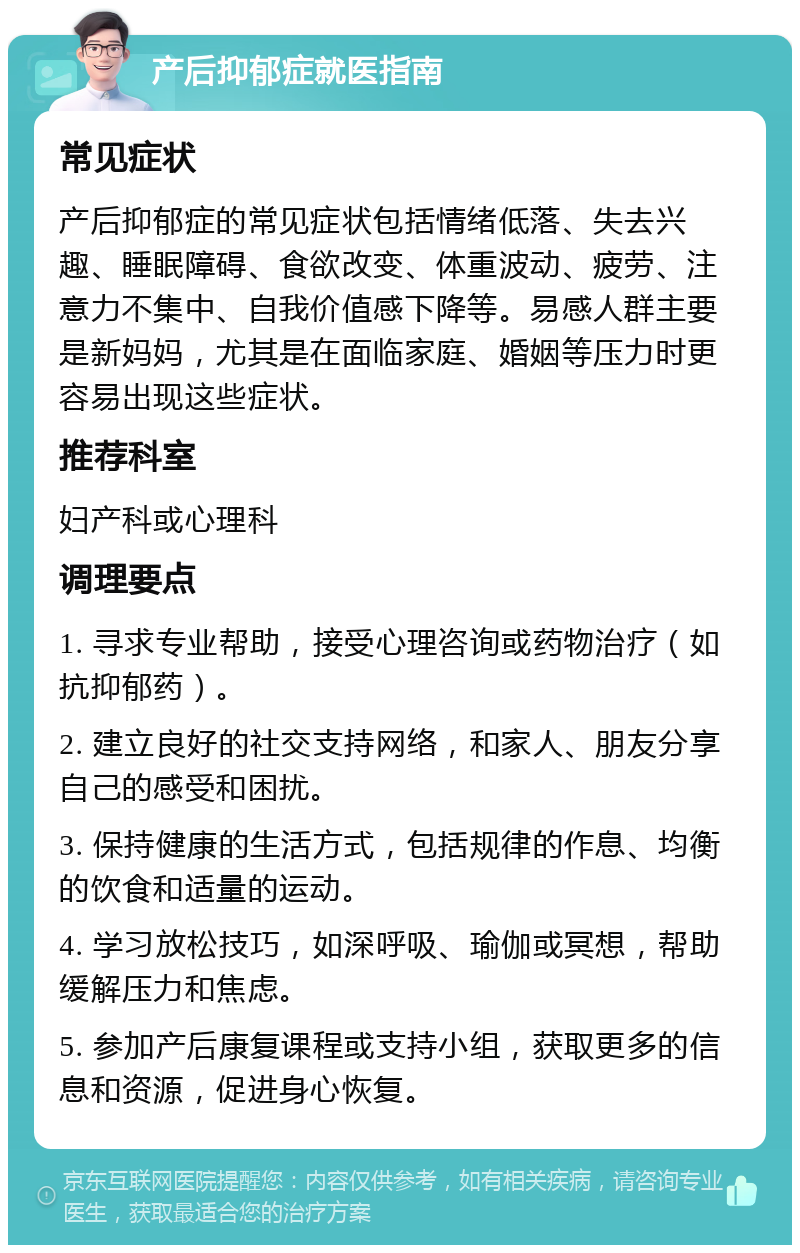 产后抑郁症就医指南 常见症状 产后抑郁症的常见症状包括情绪低落、失去兴趣、睡眠障碍、食欲改变、体重波动、疲劳、注意力不集中、自我价值感下降等。易感人群主要是新妈妈，尤其是在面临家庭、婚姻等压力时更容易出现这些症状。 推荐科室 妇产科或心理科 调理要点 1. 寻求专业帮助，接受心理咨询或药物治疗（如抗抑郁药）。 2. 建立良好的社交支持网络，和家人、朋友分享自己的感受和困扰。 3. 保持健康的生活方式，包括规律的作息、均衡的饮食和适量的运动。 4. 学习放松技巧，如深呼吸、瑜伽或冥想，帮助缓解压力和焦虑。 5. 参加产后康复课程或支持小组，获取更多的信息和资源，促进身心恢复。