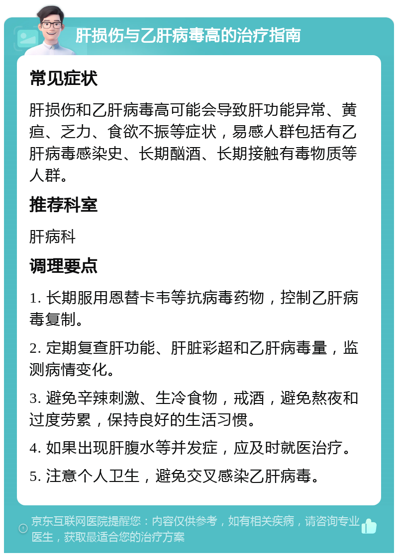 肝损伤与乙肝病毒高的治疗指南 常见症状 肝损伤和乙肝病毒高可能会导致肝功能异常、黄疸、乏力、食欲不振等症状，易感人群包括有乙肝病毒感染史、长期酗酒、长期接触有毒物质等人群。 推荐科室 肝病科 调理要点 1. 长期服用恩替卡韦等抗病毒药物，控制乙肝病毒复制。 2. 定期复查肝功能、肝脏彩超和乙肝病毒量，监测病情变化。 3. 避免辛辣刺激、生冷食物，戒酒，避免熬夜和过度劳累，保持良好的生活习惯。 4. 如果出现肝腹水等并发症，应及时就医治疗。 5. 注意个人卫生，避免交叉感染乙肝病毒。