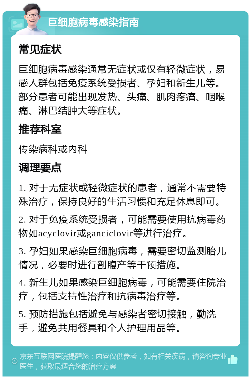 巨细胞病毒感染指南 常见症状 巨细胞病毒感染通常无症状或仅有轻微症状，易感人群包括免疫系统受损者、孕妇和新生儿等。部分患者可能出现发热、头痛、肌肉疼痛、咽喉痛、淋巴结肿大等症状。 推荐科室 传染病科或内科 调理要点 1. 对于无症状或轻微症状的患者，通常不需要特殊治疗，保持良好的生活习惯和充足休息即可。 2. 对于免疫系统受损者，可能需要使用抗病毒药物如acyclovir或ganciclovir等进行治疗。 3. 孕妇如果感染巨细胞病毒，需要密切监测胎儿情况，必要时进行剖腹产等干预措施。 4. 新生儿如果感染巨细胞病毒，可能需要住院治疗，包括支持性治疗和抗病毒治疗等。 5. 预防措施包括避免与感染者密切接触，勤洗手，避免共用餐具和个人护理用品等。