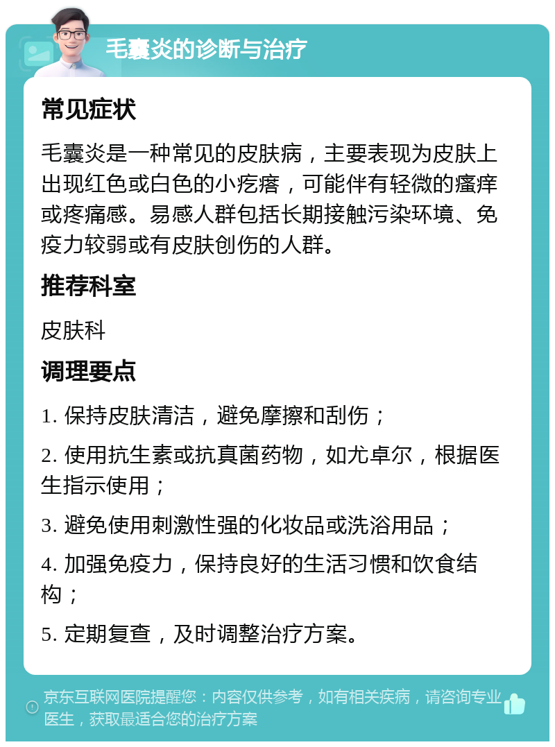 毛囊炎的诊断与治疗 常见症状 毛囊炎是一种常见的皮肤病，主要表现为皮肤上出现红色或白色的小疙瘩，可能伴有轻微的瘙痒或疼痛感。易感人群包括长期接触污染环境、免疫力较弱或有皮肤创伤的人群。 推荐科室 皮肤科 调理要点 1. 保持皮肤清洁，避免摩擦和刮伤； 2. 使用抗生素或抗真菌药物，如尤卓尔，根据医生指示使用； 3. 避免使用刺激性强的化妆品或洗浴用品； 4. 加强免疫力，保持良好的生活习惯和饮食结构； 5. 定期复查，及时调整治疗方案。