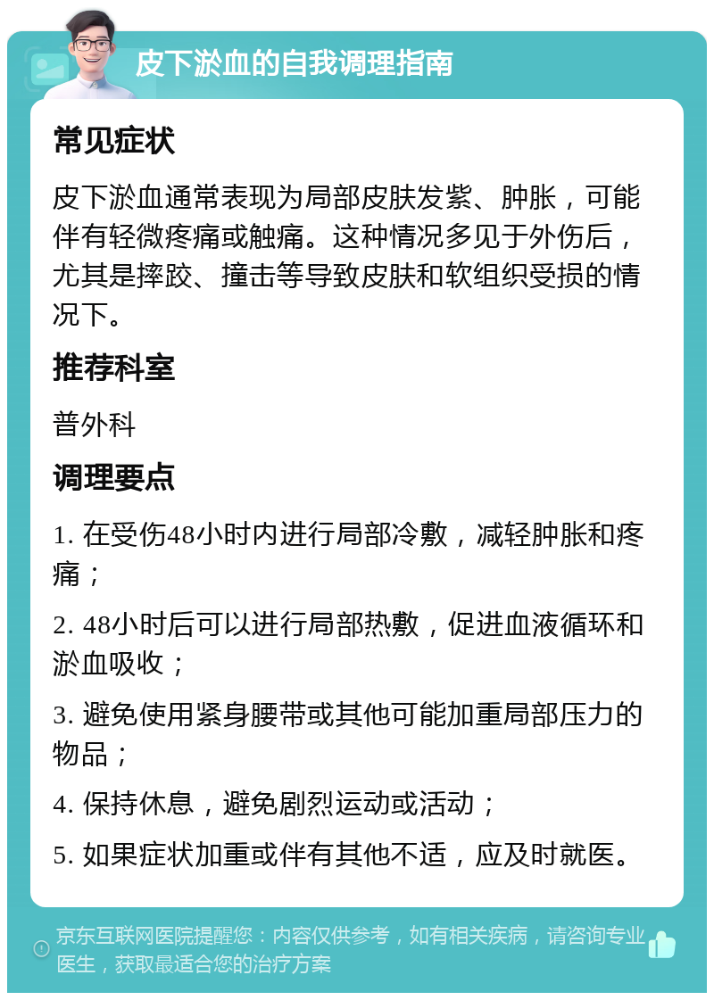 皮下淤血的自我调理指南 常见症状 皮下淤血通常表现为局部皮肤发紫、肿胀，可能伴有轻微疼痛或触痛。这种情况多见于外伤后，尤其是摔跤、撞击等导致皮肤和软组织受损的情况下。 推荐科室 普外科 调理要点 1. 在受伤48小时内进行局部冷敷，减轻肿胀和疼痛； 2. 48小时后可以进行局部热敷，促进血液循环和淤血吸收； 3. 避免使用紧身腰带或其他可能加重局部压力的物品； 4. 保持休息，避免剧烈运动或活动； 5. 如果症状加重或伴有其他不适，应及时就医。