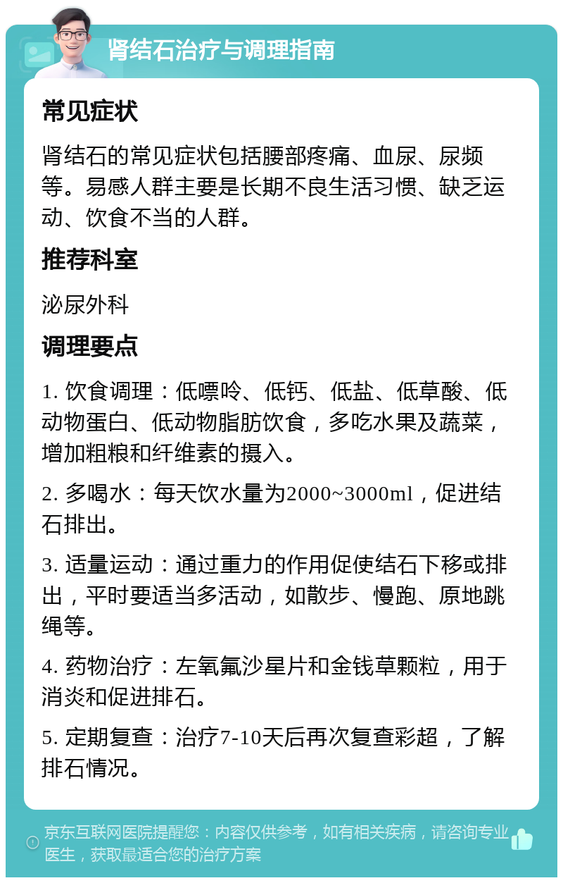 肾结石治疗与调理指南 常见症状 肾结石的常见症状包括腰部疼痛、血尿、尿频等。易感人群主要是长期不良生活习惯、缺乏运动、饮食不当的人群。 推荐科室 泌尿外科 调理要点 1. 饮食调理：低嘌呤、低钙、低盐、低草酸、低动物蛋白、低动物脂肪饮食，多吃水果及蔬菜，增加粗粮和纤维素的摄入。 2. 多喝水：每天饮水量为2000~3000ml，促进结石排出。 3. 适量运动：通过重力的作用促使结石下移或排出，平时要适当多活动，如散步、慢跑、原地跳绳等。 4. 药物治疗：左氧氟沙星片和金钱草颗粒，用于消炎和促进排石。 5. 定期复查：治疗7-10天后再次复查彩超，了解排石情况。