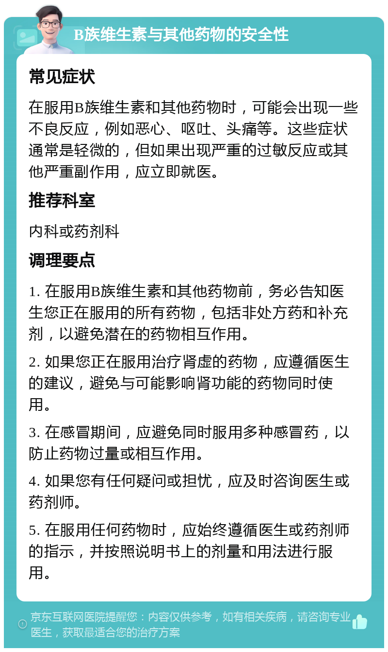 B族维生素与其他药物的安全性 常见症状 在服用B族维生素和其他药物时，可能会出现一些不良反应，例如恶心、呕吐、头痛等。这些症状通常是轻微的，但如果出现严重的过敏反应或其他严重副作用，应立即就医。 推荐科室 内科或药剂科 调理要点 1. 在服用B族维生素和其他药物前，务必告知医生您正在服用的所有药物，包括非处方药和补充剂，以避免潜在的药物相互作用。 2. 如果您正在服用治疗肾虚的药物，应遵循医生的建议，避免与可能影响肾功能的药物同时使用。 3. 在感冒期间，应避免同时服用多种感冒药，以防止药物过量或相互作用。 4. 如果您有任何疑问或担忧，应及时咨询医生或药剂师。 5. 在服用任何药物时，应始终遵循医生或药剂师的指示，并按照说明书上的剂量和用法进行服用。