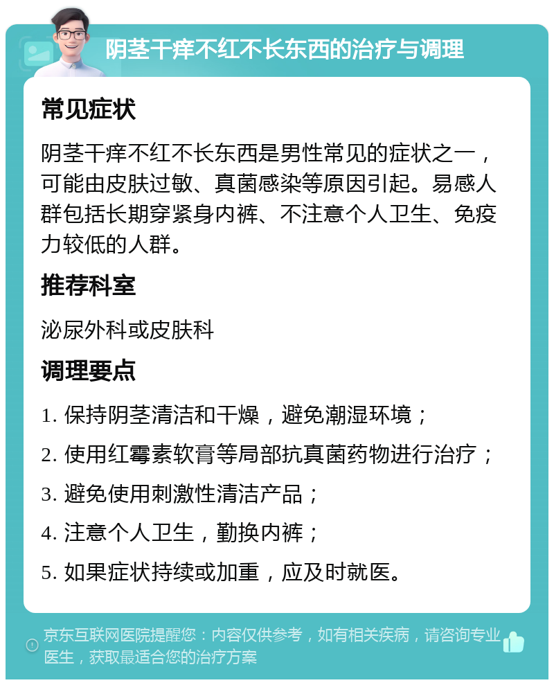 阴茎干痒不红不长东西的治疗与调理 常见症状 阴茎干痒不红不长东西是男性常见的症状之一，可能由皮肤过敏、真菌感染等原因引起。易感人群包括长期穿紧身内裤、不注意个人卫生、免疫力较低的人群。 推荐科室 泌尿外科或皮肤科 调理要点 1. 保持阴茎清洁和干燥，避免潮湿环境； 2. 使用红霉素软膏等局部抗真菌药物进行治疗； 3. 避免使用刺激性清洁产品； 4. 注意个人卫生，勤换内裤； 5. 如果症状持续或加重，应及时就医。