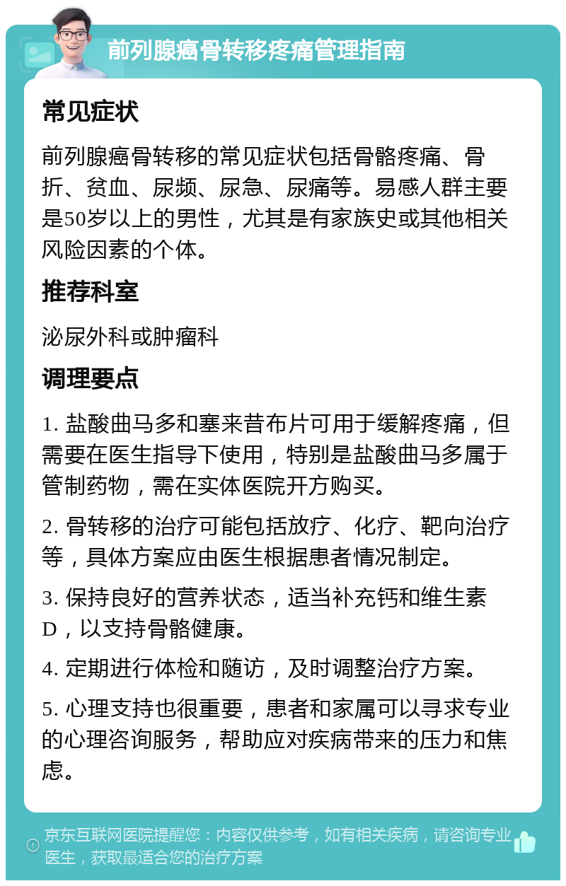 前列腺癌骨转移疼痛管理指南 常见症状 前列腺癌骨转移的常见症状包括骨骼疼痛、骨折、贫血、尿频、尿急、尿痛等。易感人群主要是50岁以上的男性，尤其是有家族史或其他相关风险因素的个体。 推荐科室 泌尿外科或肿瘤科 调理要点 1. 盐酸曲马多和塞来昔布片可用于缓解疼痛，但需要在医生指导下使用，特别是盐酸曲马多属于管制药物，需在实体医院开方购买。 2. 骨转移的治疗可能包括放疗、化疗、靶向治疗等，具体方案应由医生根据患者情况制定。 3. 保持良好的营养状态，适当补充钙和维生素D，以支持骨骼健康。 4. 定期进行体检和随访，及时调整治疗方案。 5. 心理支持也很重要，患者和家属可以寻求专业的心理咨询服务，帮助应对疾病带来的压力和焦虑。