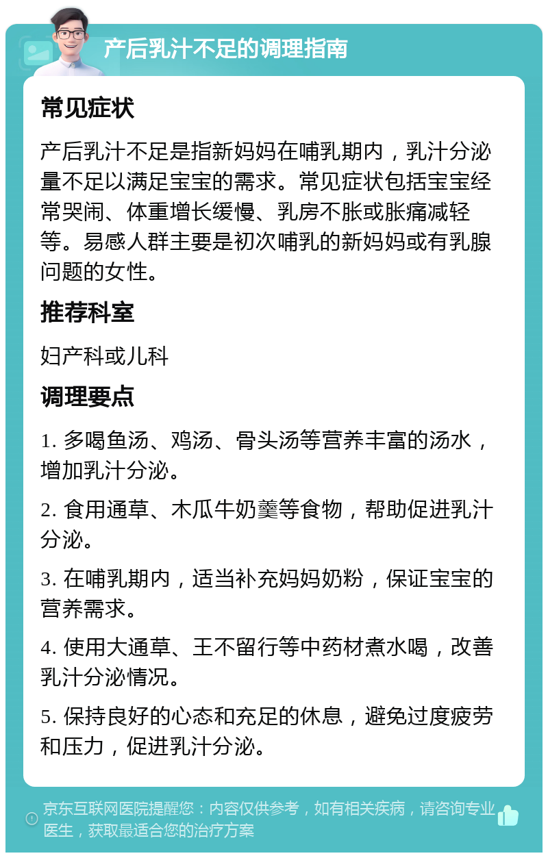 产后乳汁不足的调理指南 常见症状 产后乳汁不足是指新妈妈在哺乳期内，乳汁分泌量不足以满足宝宝的需求。常见症状包括宝宝经常哭闹、体重增长缓慢、乳房不胀或胀痛减轻等。易感人群主要是初次哺乳的新妈妈或有乳腺问题的女性。 推荐科室 妇产科或儿科 调理要点 1. 多喝鱼汤、鸡汤、骨头汤等营养丰富的汤水，增加乳汁分泌。 2. 食用通草、木瓜牛奶羹等食物，帮助促进乳汁分泌。 3. 在哺乳期内，适当补充妈妈奶粉，保证宝宝的营养需求。 4. 使用大通草、王不留行等中药材煮水喝，改善乳汁分泌情况。 5. 保持良好的心态和充足的休息，避免过度疲劳和压力，促进乳汁分泌。