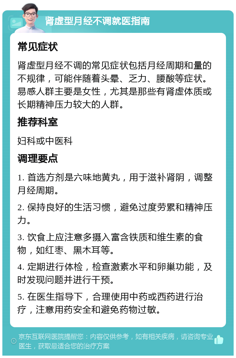 肾虚型月经不调就医指南 常见症状 肾虚型月经不调的常见症状包括月经周期和量的不规律，可能伴随着头晕、乏力、腰酸等症状。易感人群主要是女性，尤其是那些有肾虚体质或长期精神压力较大的人群。 推荐科室 妇科或中医科 调理要点 1. 首选方剂是六味地黄丸，用于滋补肾阴，调整月经周期。 2. 保持良好的生活习惯，避免过度劳累和精神压力。 3. 饮食上应注意多摄入富含铁质和维生素的食物，如红枣、黑木耳等。 4. 定期进行体检，检查激素水平和卵巢功能，及时发现问题并进行干预。 5. 在医生指导下，合理使用中药或西药进行治疗，注意用药安全和避免药物过敏。