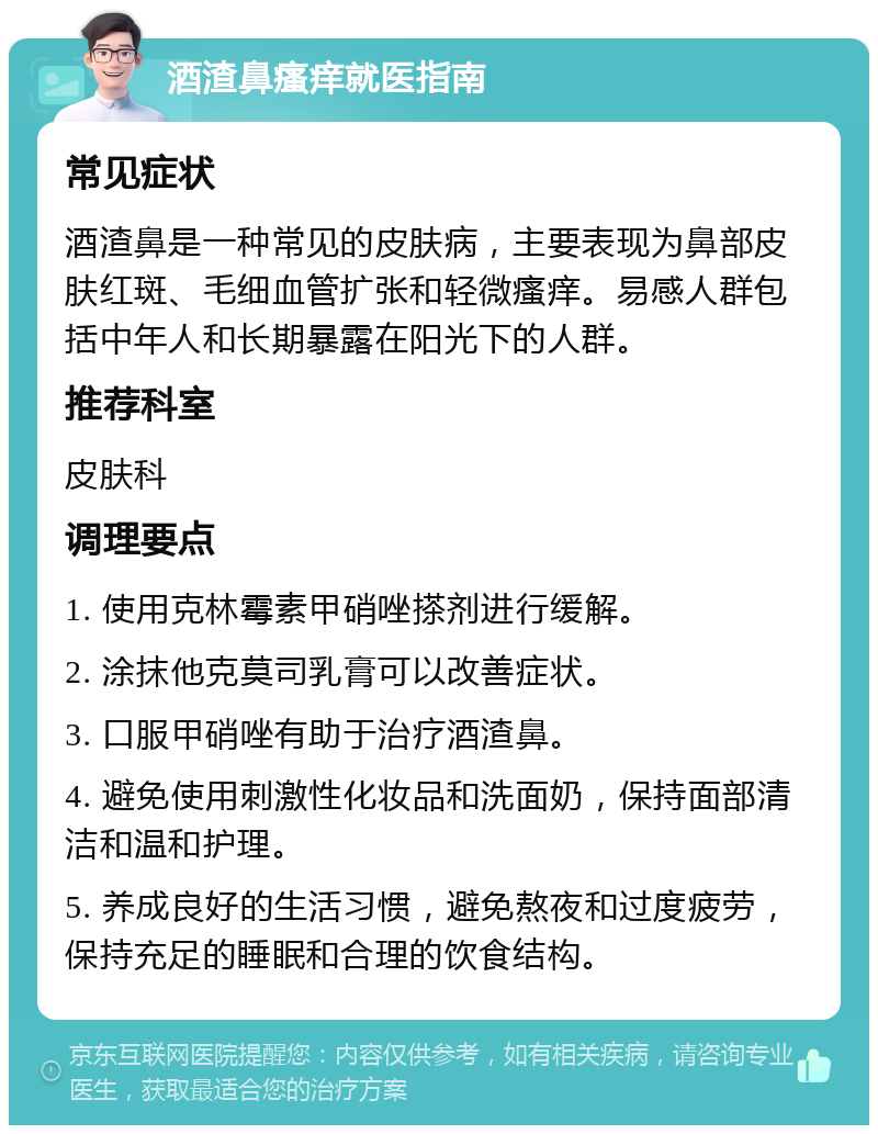 酒渣鼻瘙痒就医指南 常见症状 酒渣鼻是一种常见的皮肤病，主要表现为鼻部皮肤红斑、毛细血管扩张和轻微瘙痒。易感人群包括中年人和长期暴露在阳光下的人群。 推荐科室 皮肤科 调理要点 1. 使用克林霉素甲硝唑搽剂进行缓解。 2. 涂抹他克莫司乳膏可以改善症状。 3. 口服甲硝唑有助于治疗酒渣鼻。 4. 避免使用刺激性化妆品和洗面奶，保持面部清洁和温和护理。 5. 养成良好的生活习惯，避免熬夜和过度疲劳，保持充足的睡眠和合理的饮食结构。