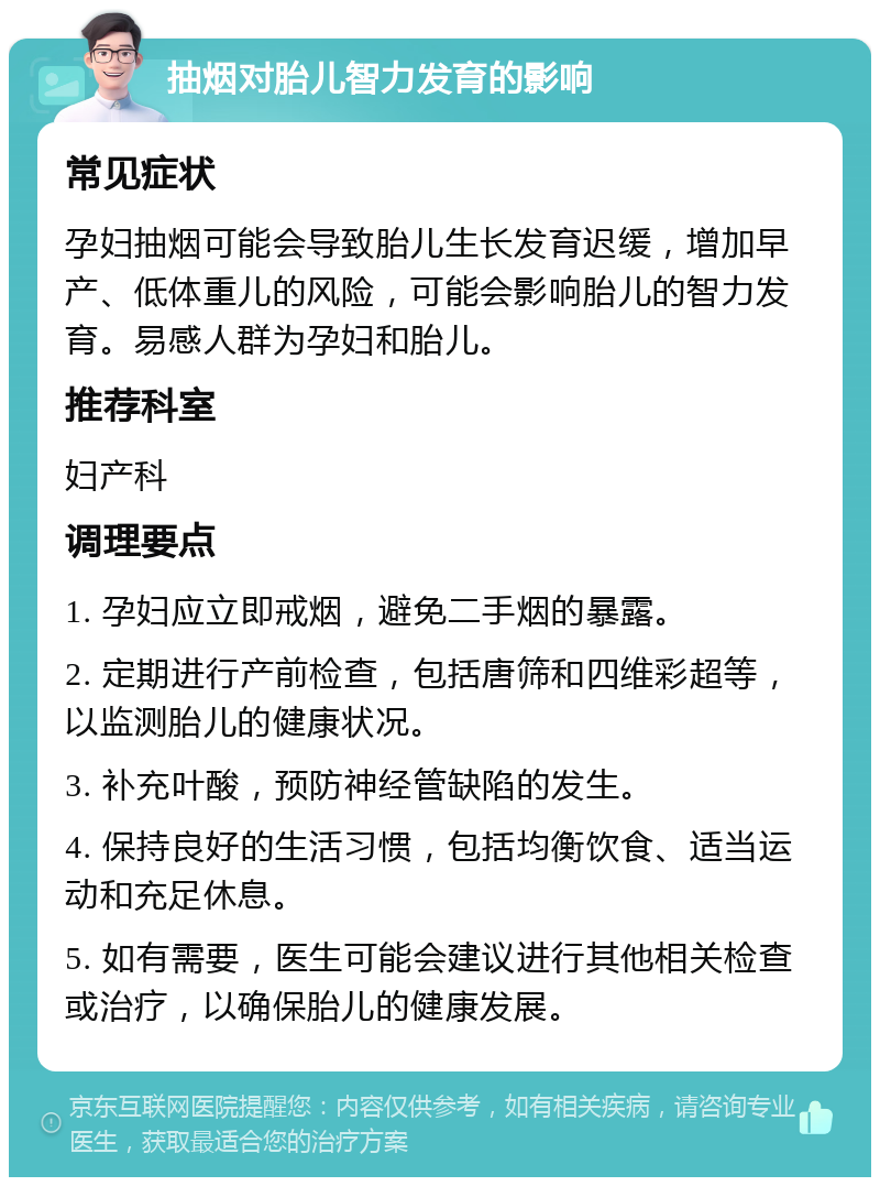 抽烟对胎儿智力发育的影响 常见症状 孕妇抽烟可能会导致胎儿生长发育迟缓，增加早产、低体重儿的风险，可能会影响胎儿的智力发育。易感人群为孕妇和胎儿。 推荐科室 妇产科 调理要点 1. 孕妇应立即戒烟，避免二手烟的暴露。 2. 定期进行产前检查，包括唐筛和四维彩超等，以监测胎儿的健康状况。 3. 补充叶酸，预防神经管缺陷的发生。 4. 保持良好的生活习惯，包括均衡饮食、适当运动和充足休息。 5. 如有需要，医生可能会建议进行其他相关检查或治疗，以确保胎儿的健康发展。