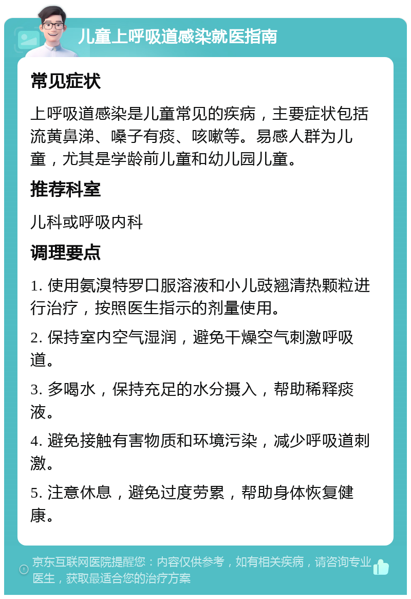 儿童上呼吸道感染就医指南 常见症状 上呼吸道感染是儿童常见的疾病，主要症状包括流黄鼻涕、嗓子有痰、咳嗽等。易感人群为儿童，尤其是学龄前儿童和幼儿园儿童。 推荐科室 儿科或呼吸内科 调理要点 1. 使用氨溴特罗口服溶液和小儿豉翘清热颗粒进行治疗，按照医生指示的剂量使用。 2. 保持室内空气湿润，避免干燥空气刺激呼吸道。 3. 多喝水，保持充足的水分摄入，帮助稀释痰液。 4. 避免接触有害物质和环境污染，减少呼吸道刺激。 5. 注意休息，避免过度劳累，帮助身体恢复健康。