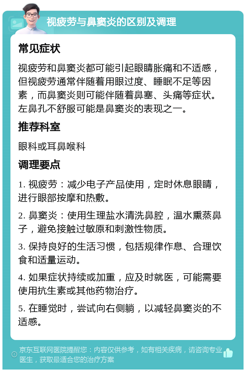 视疲劳与鼻窦炎的区别及调理 常见症状 视疲劳和鼻窦炎都可能引起眼睛胀痛和不适感，但视疲劳通常伴随着用眼过度、睡眠不足等因素，而鼻窦炎则可能伴随着鼻塞、头痛等症状。左鼻孔不舒服可能是鼻窦炎的表现之一。 推荐科室 眼科或耳鼻喉科 调理要点 1. 视疲劳：减少电子产品使用，定时休息眼睛，进行眼部按摩和热敷。 2. 鼻窦炎：使用生理盐水清洗鼻腔，温水熏蒸鼻子，避免接触过敏原和刺激性物质。 3. 保持良好的生活习惯，包括规律作息、合理饮食和适量运动。 4. 如果症状持续或加重，应及时就医，可能需要使用抗生素或其他药物治疗。 5. 在睡觉时，尝试向右侧躺，以减轻鼻窦炎的不适感。