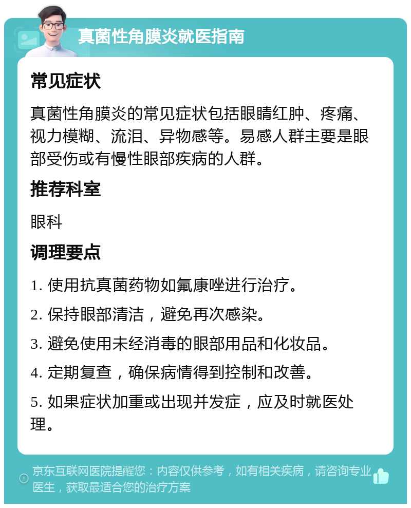 真菌性角膜炎就医指南 常见症状 真菌性角膜炎的常见症状包括眼睛红肿、疼痛、视力模糊、流泪、异物感等。易感人群主要是眼部受伤或有慢性眼部疾病的人群。 推荐科室 眼科 调理要点 1. 使用抗真菌药物如氟康唑进行治疗。 2. 保持眼部清洁，避免再次感染。 3. 避免使用未经消毒的眼部用品和化妆品。 4. 定期复查，确保病情得到控制和改善。 5. 如果症状加重或出现并发症，应及时就医处理。