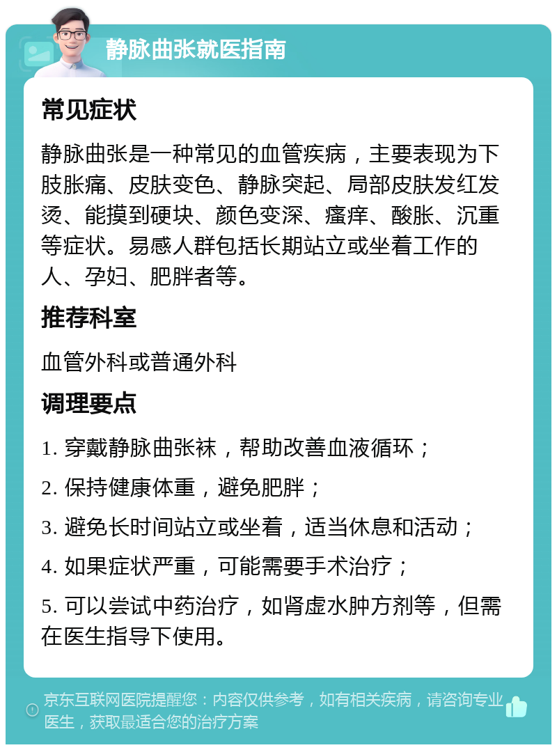 静脉曲张就医指南 常见症状 静脉曲张是一种常见的血管疾病，主要表现为下肢胀痛、皮肤变色、静脉突起、局部皮肤发红发烫、能摸到硬块、颜色变深、瘙痒、酸胀、沉重等症状。易感人群包括长期站立或坐着工作的人、孕妇、肥胖者等。 推荐科室 血管外科或普通外科 调理要点 1. 穿戴静脉曲张袜，帮助改善血液循环； 2. 保持健康体重，避免肥胖； 3. 避免长时间站立或坐着，适当休息和活动； 4. 如果症状严重，可能需要手术治疗； 5. 可以尝试中药治疗，如肾虚水肿方剂等，但需在医生指导下使用。