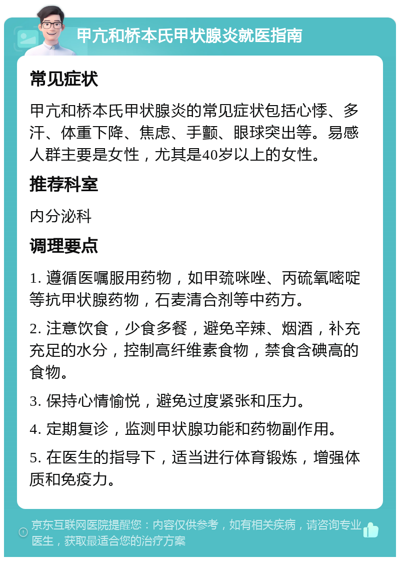 甲亢和桥本氏甲状腺炎就医指南 常见症状 甲亢和桥本氏甲状腺炎的常见症状包括心悸、多汗、体重下降、焦虑、手颤、眼球突出等。易感人群主要是女性，尤其是40岁以上的女性。 推荐科室 内分泌科 调理要点 1. 遵循医嘱服用药物，如甲巯咪唑、丙硫氧嘧啶等抗甲状腺药物，石麦清合剂等中药方。 2. 注意饮食，少食多餐，避免辛辣、烟酒，补充充足的水分，控制高纤维素食物，禁食含碘高的食物。 3. 保持心情愉悦，避免过度紧张和压力。 4. 定期复诊，监测甲状腺功能和药物副作用。 5. 在医生的指导下，适当进行体育锻炼，增强体质和免疫力。