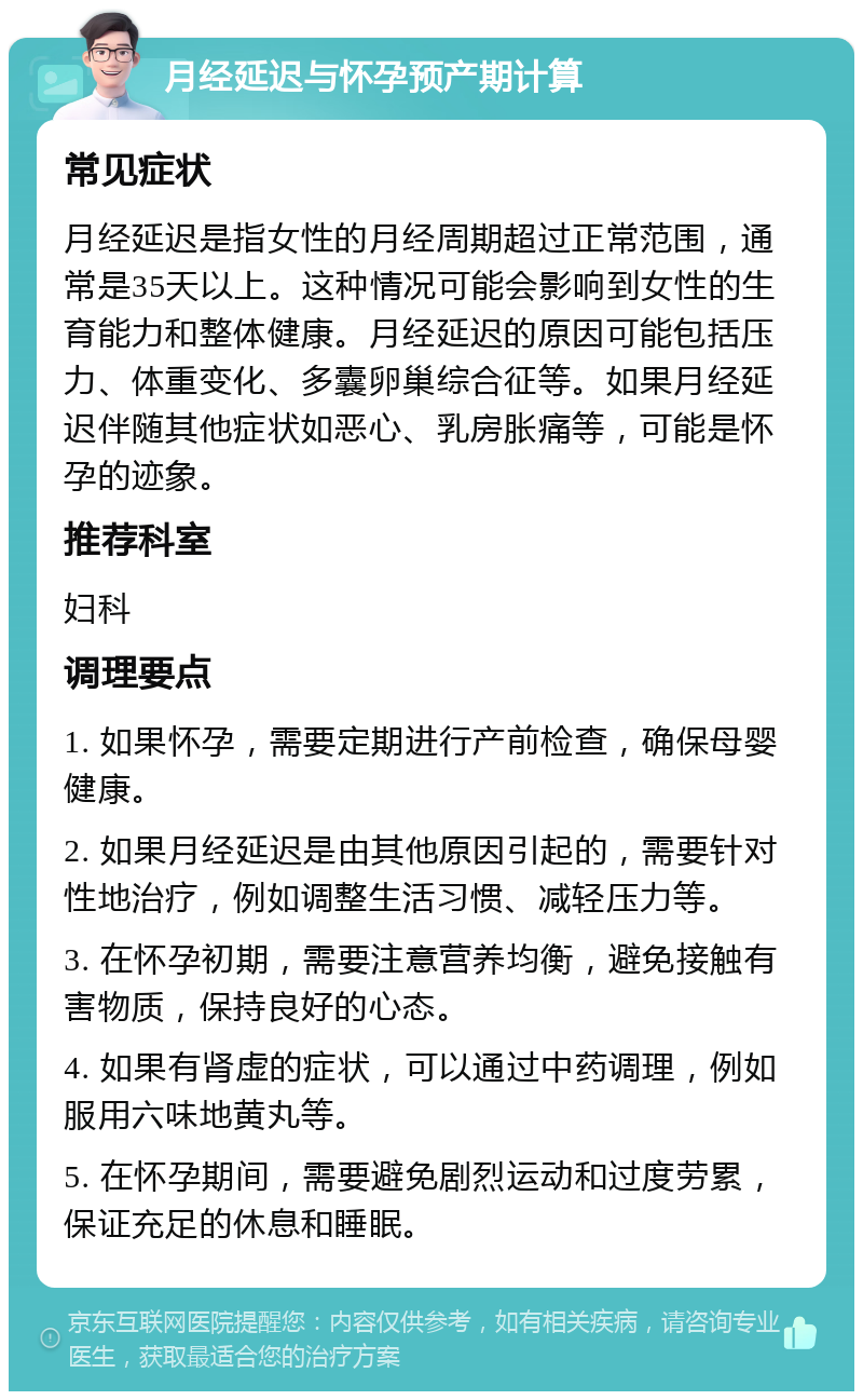 月经延迟与怀孕预产期计算 常见症状 月经延迟是指女性的月经周期超过正常范围，通常是35天以上。这种情况可能会影响到女性的生育能力和整体健康。月经延迟的原因可能包括压力、体重变化、多囊卵巢综合征等。如果月经延迟伴随其他症状如恶心、乳房胀痛等，可能是怀孕的迹象。 推荐科室 妇科 调理要点 1. 如果怀孕，需要定期进行产前检查，确保母婴健康。 2. 如果月经延迟是由其他原因引起的，需要针对性地治疗，例如调整生活习惯、减轻压力等。 3. 在怀孕初期，需要注意营养均衡，避免接触有害物质，保持良好的心态。 4. 如果有肾虚的症状，可以通过中药调理，例如服用六味地黄丸等。 5. 在怀孕期间，需要避免剧烈运动和过度劳累，保证充足的休息和睡眠。