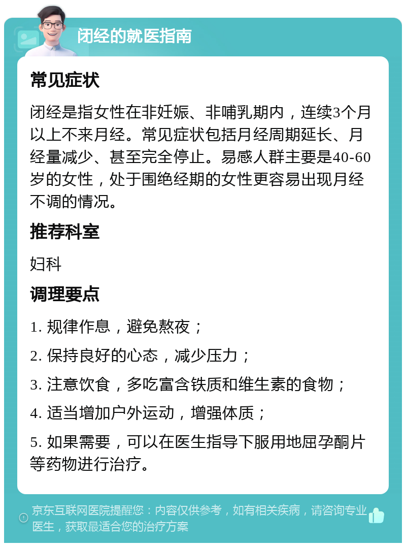 闭经的就医指南 常见症状 闭经是指女性在非妊娠、非哺乳期内，连续3个月以上不来月经。常见症状包括月经周期延长、月经量减少、甚至完全停止。易感人群主要是40-60岁的女性，处于围绝经期的女性更容易出现月经不调的情况。 推荐科室 妇科 调理要点 1. 规律作息，避免熬夜； 2. 保持良好的心态，减少压力； 3. 注意饮食，多吃富含铁质和维生素的食物； 4. 适当增加户外运动，增强体质； 5. 如果需要，可以在医生指导下服用地屈孕酮片等药物进行治疗。