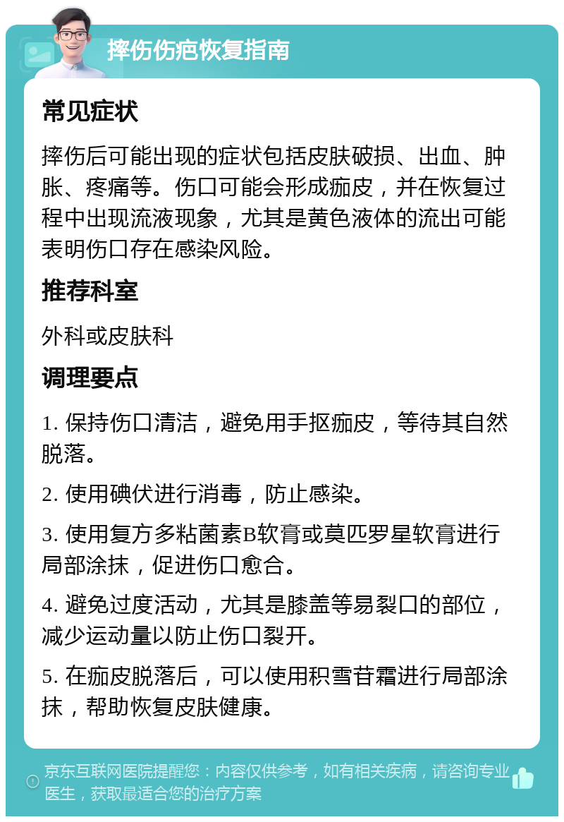 摔伤伤疤恢复指南 常见症状 摔伤后可能出现的症状包括皮肤破损、出血、肿胀、疼痛等。伤口可能会形成痂皮，并在恢复过程中出现流液现象，尤其是黄色液体的流出可能表明伤口存在感染风险。 推荐科室 外科或皮肤科 调理要点 1. 保持伤口清洁，避免用手抠痂皮，等待其自然脱落。 2. 使用碘伏进行消毒，防止感染。 3. 使用复方多粘菌素B软膏或莫匹罗星软膏进行局部涂抹，促进伤口愈合。 4. 避免过度活动，尤其是膝盖等易裂口的部位，减少运动量以防止伤口裂开。 5. 在痂皮脱落后，可以使用积雪苷霜进行局部涂抹，帮助恢复皮肤健康。