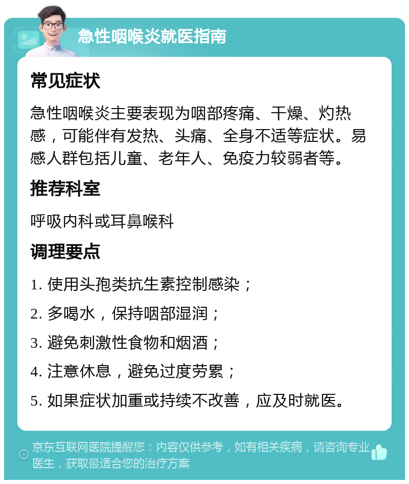 急性咽喉炎就医指南 常见症状 急性咽喉炎主要表现为咽部疼痛、干燥、灼热感，可能伴有发热、头痛、全身不适等症状。易感人群包括儿童、老年人、免疫力较弱者等。 推荐科室 呼吸内科或耳鼻喉科 调理要点 1. 使用头孢类抗生素控制感染； 2. 多喝水，保持咽部湿润； 3. 避免刺激性食物和烟酒； 4. 注意休息，避免过度劳累； 5. 如果症状加重或持续不改善，应及时就医。