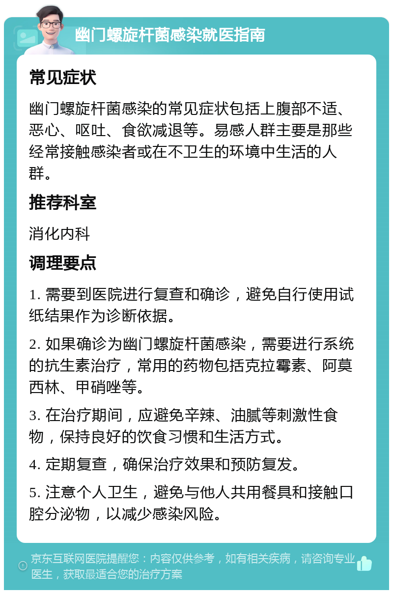 幽门螺旋杆菌感染就医指南 常见症状 幽门螺旋杆菌感染的常见症状包括上腹部不适、恶心、呕吐、食欲减退等。易感人群主要是那些经常接触感染者或在不卫生的环境中生活的人群。 推荐科室 消化内科 调理要点 1. 需要到医院进行复查和确诊，避免自行使用试纸结果作为诊断依据。 2. 如果确诊为幽门螺旋杆菌感染，需要进行系统的抗生素治疗，常用的药物包括克拉霉素、阿莫西林、甲硝唑等。 3. 在治疗期间，应避免辛辣、油腻等刺激性食物，保持良好的饮食习惯和生活方式。 4. 定期复查，确保治疗效果和预防复发。 5. 注意个人卫生，避免与他人共用餐具和接触口腔分泌物，以减少感染风险。