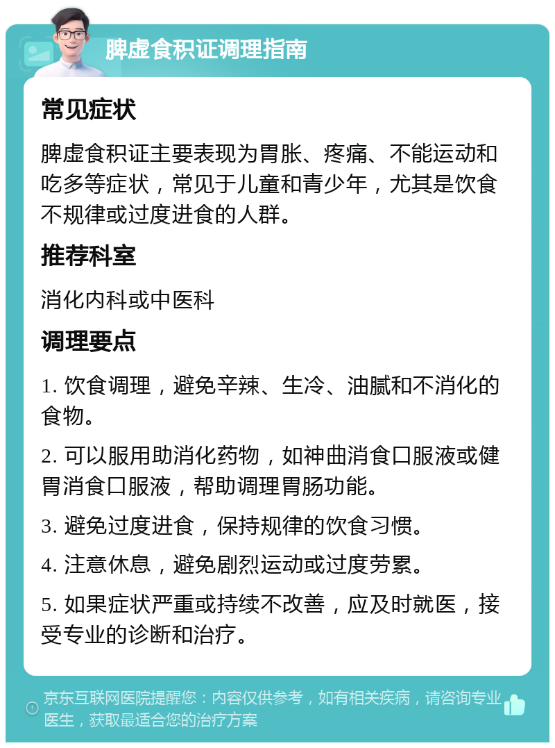 脾虚食积证调理指南 常见症状 脾虚食积证主要表现为胃胀、疼痛、不能运动和吃多等症状，常见于儿童和青少年，尤其是饮食不规律或过度进食的人群。 推荐科室 消化内科或中医科 调理要点 1. 饮食调理，避免辛辣、生冷、油腻和不消化的食物。 2. 可以服用助消化药物，如神曲消食口服液或健胃消食口服液，帮助调理胃肠功能。 3. 避免过度进食，保持规律的饮食习惯。 4. 注意休息，避免剧烈运动或过度劳累。 5. 如果症状严重或持续不改善，应及时就医，接受专业的诊断和治疗。