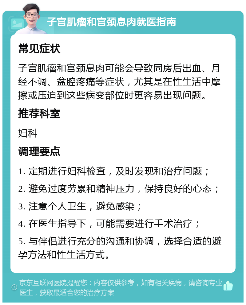 子宫肌瘤和宫颈息肉就医指南 常见症状 子宫肌瘤和宫颈息肉可能会导致同房后出血、月经不调、盆腔疼痛等症状，尤其是在性生活中摩擦或压迫到这些病变部位时更容易出现问题。 推荐科室 妇科 调理要点 1. 定期进行妇科检查，及时发现和治疗问题； 2. 避免过度劳累和精神压力，保持良好的心态； 3. 注意个人卫生，避免感染； 4. 在医生指导下，可能需要进行手术治疗； 5. 与伴侣进行充分的沟通和协调，选择合适的避孕方法和性生活方式。