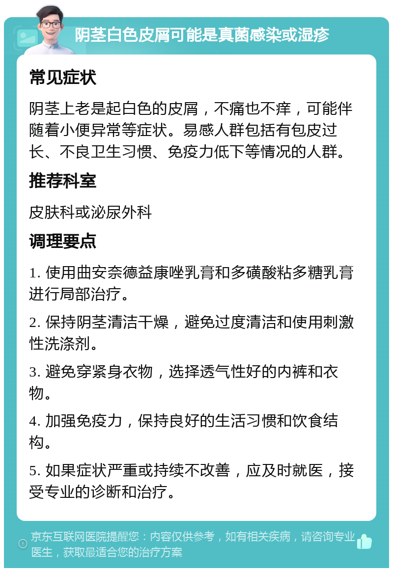 阴茎白色皮屑可能是真菌感染或湿疹 常见症状 阴茎上老是起白色的皮屑，不痛也不痒，可能伴随着小便异常等症状。易感人群包括有包皮过长、不良卫生习惯、免疫力低下等情况的人群。 推荐科室 皮肤科或泌尿外科 调理要点 1. 使用曲安奈德益康唑乳膏和多磺酸粘多糖乳膏进行局部治疗。 2. 保持阴茎清洁干燥，避免过度清洁和使用刺激性洗涤剂。 3. 避免穿紧身衣物，选择透气性好的内裤和衣物。 4. 加强免疫力，保持良好的生活习惯和饮食结构。 5. 如果症状严重或持续不改善，应及时就医，接受专业的诊断和治疗。