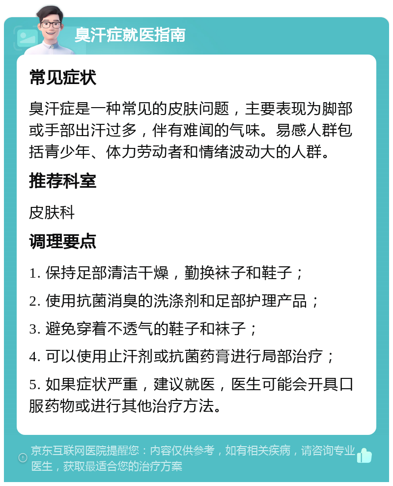 臭汗症就医指南 常见症状 臭汗症是一种常见的皮肤问题，主要表现为脚部或手部出汗过多，伴有难闻的气味。易感人群包括青少年、体力劳动者和情绪波动大的人群。 推荐科室 皮肤科 调理要点 1. 保持足部清洁干燥，勤换袜子和鞋子； 2. 使用抗菌消臭的洗涤剂和足部护理产品； 3. 避免穿着不透气的鞋子和袜子； 4. 可以使用止汗剂或抗菌药膏进行局部治疗； 5. 如果症状严重，建议就医，医生可能会开具口服药物或进行其他治疗方法。