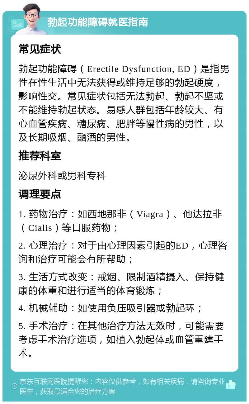 勃起功能障碍就医指南 常见症状 勃起功能障碍（Erectile Dysfunction, ED）是指男性在性生活中无法获得或维持足够的勃起硬度，影响性交。常见症状包括无法勃起、勃起不坚或不能维持勃起状态。易感人群包括年龄较大、有心血管疾病、糖尿病、肥胖等慢性病的男性，以及长期吸烟、酗酒的男性。 推荐科室 泌尿外科或男科专科 调理要点 1. 药物治疗：如西地那非（Viagra）、他达拉非（Cialis）等口服药物； 2. 心理治疗：对于由心理因素引起的ED，心理咨询和治疗可能会有所帮助； 3. 生活方式改变：戒烟、限制酒精摄入、保持健康的体重和进行适当的体育锻炼； 4. 机械辅助：如使用负压吸引器或勃起环； 5. 手术治疗：在其他治疗方法无效时，可能需要考虑手术治疗选项，如植入勃起体或血管重建手术。