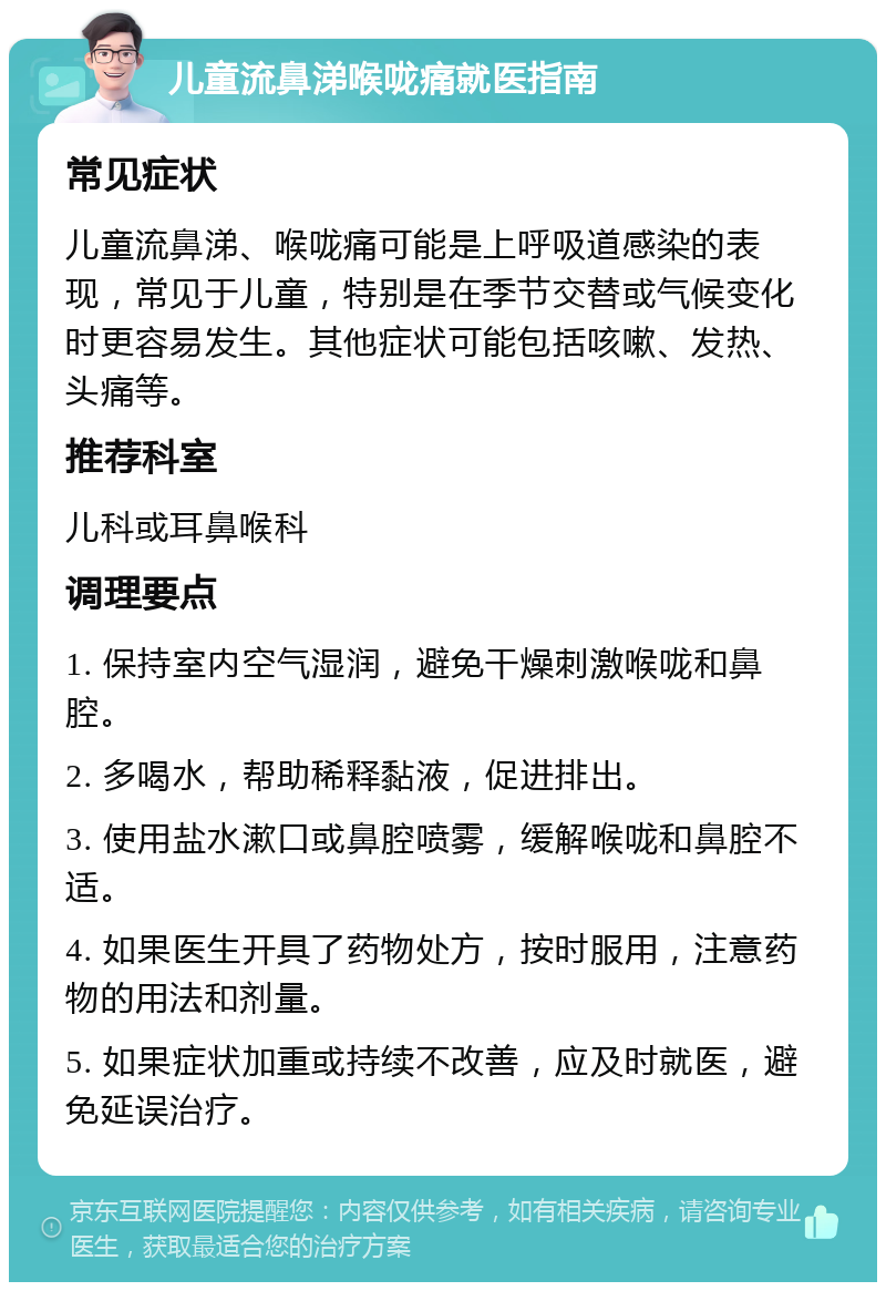 儿童流鼻涕喉咙痛就医指南 常见症状 儿童流鼻涕、喉咙痛可能是上呼吸道感染的表现，常见于儿童，特别是在季节交替或气候变化时更容易发生。其他症状可能包括咳嗽、发热、头痛等。 推荐科室 儿科或耳鼻喉科 调理要点 1. 保持室内空气湿润，避免干燥刺激喉咙和鼻腔。 2. 多喝水，帮助稀释黏液，促进排出。 3. 使用盐水漱口或鼻腔喷雾，缓解喉咙和鼻腔不适。 4. 如果医生开具了药物处方，按时服用，注意药物的用法和剂量。 5. 如果症状加重或持续不改善，应及时就医，避免延误治疗。