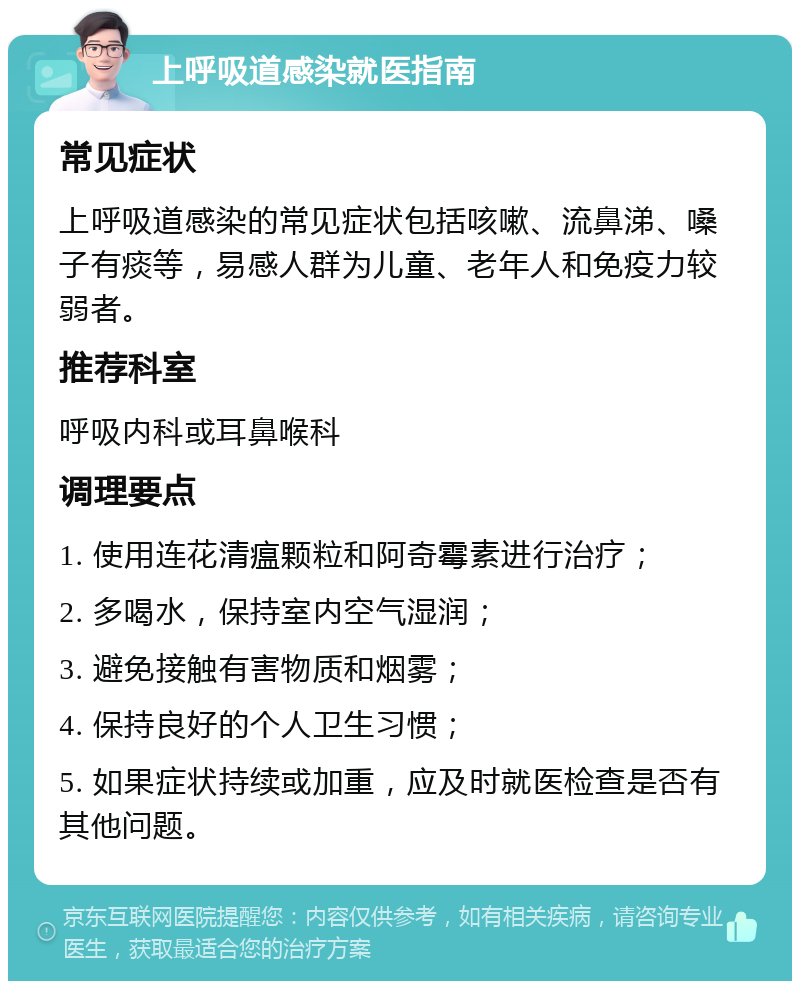 上呼吸道感染就医指南 常见症状 上呼吸道感染的常见症状包括咳嗽、流鼻涕、嗓子有痰等，易感人群为儿童、老年人和免疫力较弱者。 推荐科室 呼吸内科或耳鼻喉科 调理要点 1. 使用连花清瘟颗粒和阿奇霉素进行治疗； 2. 多喝水，保持室内空气湿润； 3. 避免接触有害物质和烟雾； 4. 保持良好的个人卫生习惯； 5. 如果症状持续或加重，应及时就医检查是否有其他问题。