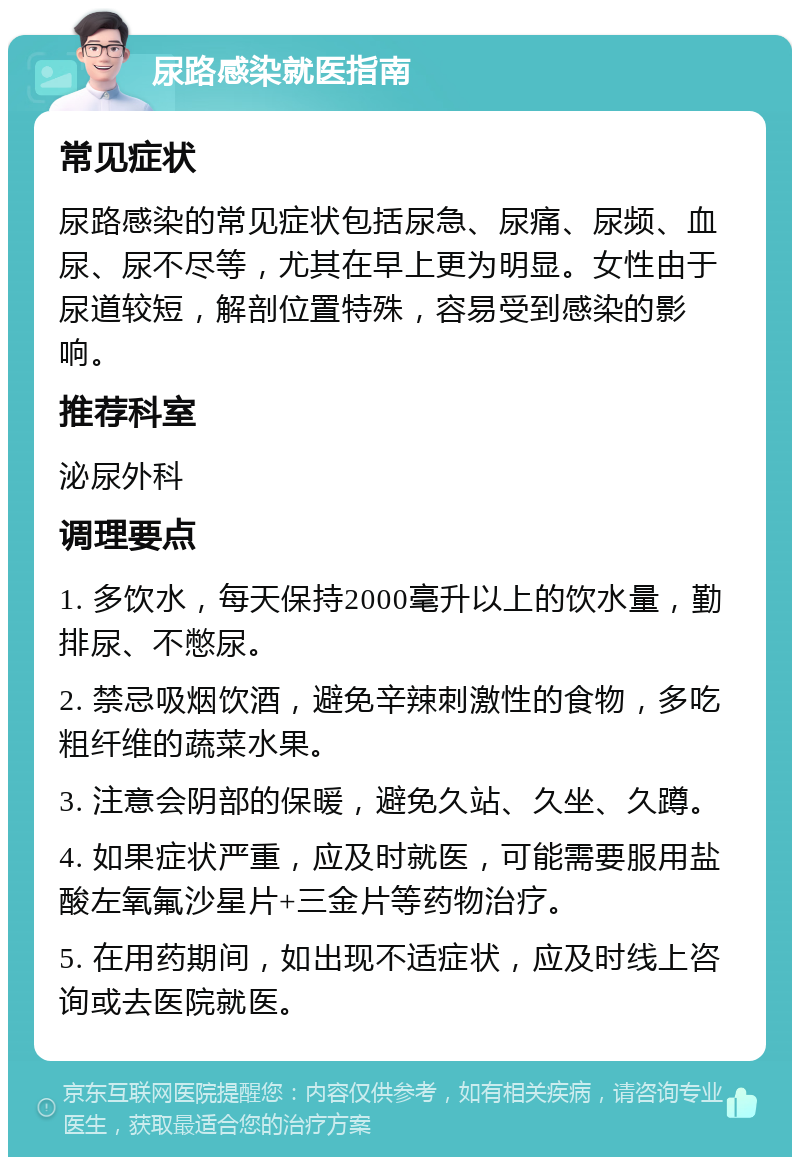 尿路感染就医指南 常见症状 尿路感染的常见症状包括尿急、尿痛、尿频、血尿、尿不尽等，尤其在早上更为明显。女性由于尿道较短，解剖位置特殊，容易受到感染的影响。 推荐科室 泌尿外科 调理要点 1. 多饮水，每天保持2000毫升以上的饮水量，勤排尿、不憋尿。 2. 禁忌吸烟饮酒，避免辛辣刺激性的食物，多吃粗纤维的蔬菜水果。 3. 注意会阴部的保暖，避免久站、久坐、久蹲。 4. 如果症状严重，应及时就医，可能需要服用盐酸左氧氟沙星片+三金片等药物治疗。 5. 在用药期间，如出现不适症状，应及时线上咨询或去医院就医。