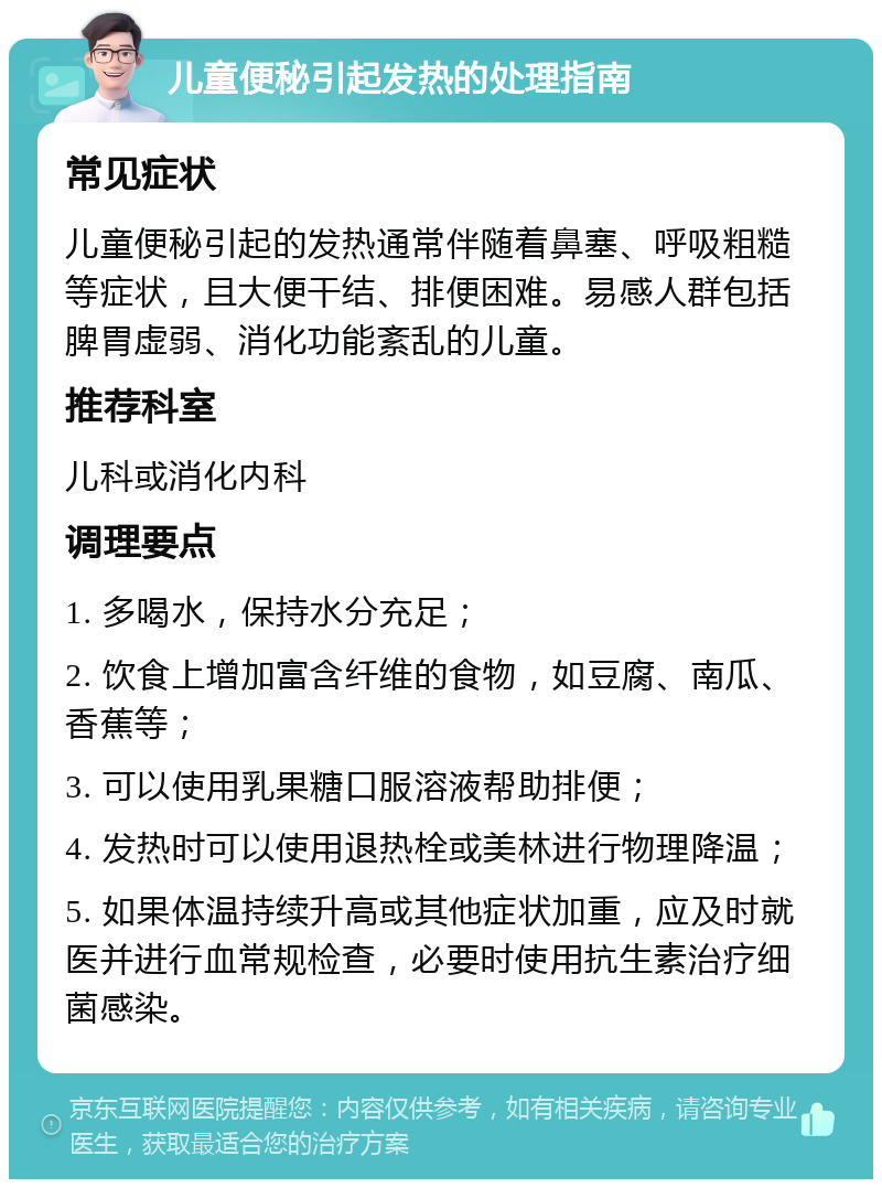 儿童便秘引起发热的处理指南 常见症状 儿童便秘引起的发热通常伴随着鼻塞、呼吸粗糙等症状，且大便干结、排便困难。易感人群包括脾胃虚弱、消化功能紊乱的儿童。 推荐科室 儿科或消化内科 调理要点 1. 多喝水，保持水分充足； 2. 饮食上增加富含纤维的食物，如豆腐、南瓜、香蕉等； 3. 可以使用乳果糖口服溶液帮助排便； 4. 发热时可以使用退热栓或美林进行物理降温； 5. 如果体温持续升高或其他症状加重，应及时就医并进行血常规检查，必要时使用抗生素治疗细菌感染。