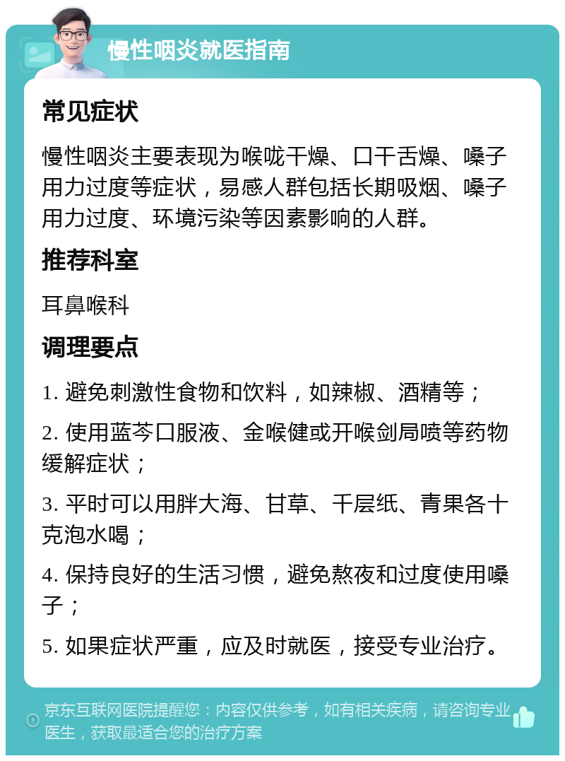 慢性咽炎就医指南 常见症状 慢性咽炎主要表现为喉咙干燥、口干舌燥、嗓子用力过度等症状，易感人群包括长期吸烟、嗓子用力过度、环境污染等因素影响的人群。 推荐科室 耳鼻喉科 调理要点 1. 避免刺激性食物和饮料，如辣椒、酒精等； 2. 使用蓝芩口服液、金喉健或开喉剑局喷等药物缓解症状； 3. 平时可以用胖大海、甘草、千层纸、青果各十克泡水喝； 4. 保持良好的生活习惯，避免熬夜和过度使用嗓子； 5. 如果症状严重，应及时就医，接受专业治疗。