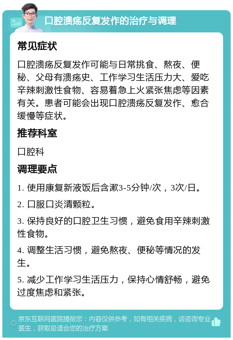 口腔溃疡反复发作的治疗与调理 常见症状 口腔溃疡反复发作可能与日常挑食、熬夜、便秘、父母有溃疡史、工作学习生活压力大、爱吃辛辣刺激性食物、容易着急上火紧张焦虑等因素有关。患者可能会出现口腔溃疡反复发作、愈合缓慢等症状。 推荐科室 口腔科 调理要点 1. 使用康复新液饭后含漱3-5分钟/次，3次/日。 2. 口服口炎清颗粒。 3. 保持良好的口腔卫生习惯，避免食用辛辣刺激性食物。 4. 调整生活习惯，避免熬夜、便秘等情况的发生。 5. 减少工作学习生活压力，保持心情舒畅，避免过度焦虑和紧张。