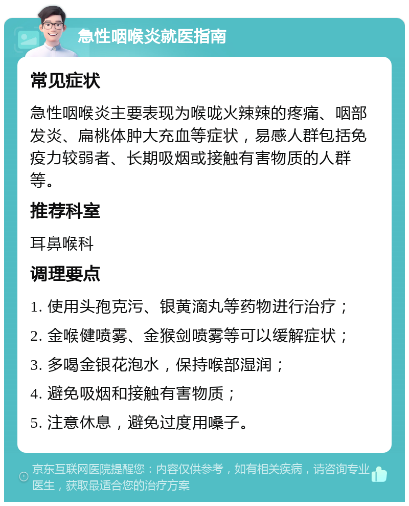 急性咽喉炎就医指南 常见症状 急性咽喉炎主要表现为喉咙火辣辣的疼痛、咽部发炎、扁桃体肿大充血等症状，易感人群包括免疫力较弱者、长期吸烟或接触有害物质的人群等。 推荐科室 耳鼻喉科 调理要点 1. 使用头孢克污、银黄滴丸等药物进行治疗； 2. 金喉健喷雾、金猴剑喷雾等可以缓解症状； 3. 多喝金银花泡水，保持喉部湿润； 4. 避免吸烟和接触有害物质； 5. 注意休息，避免过度用嗓子。