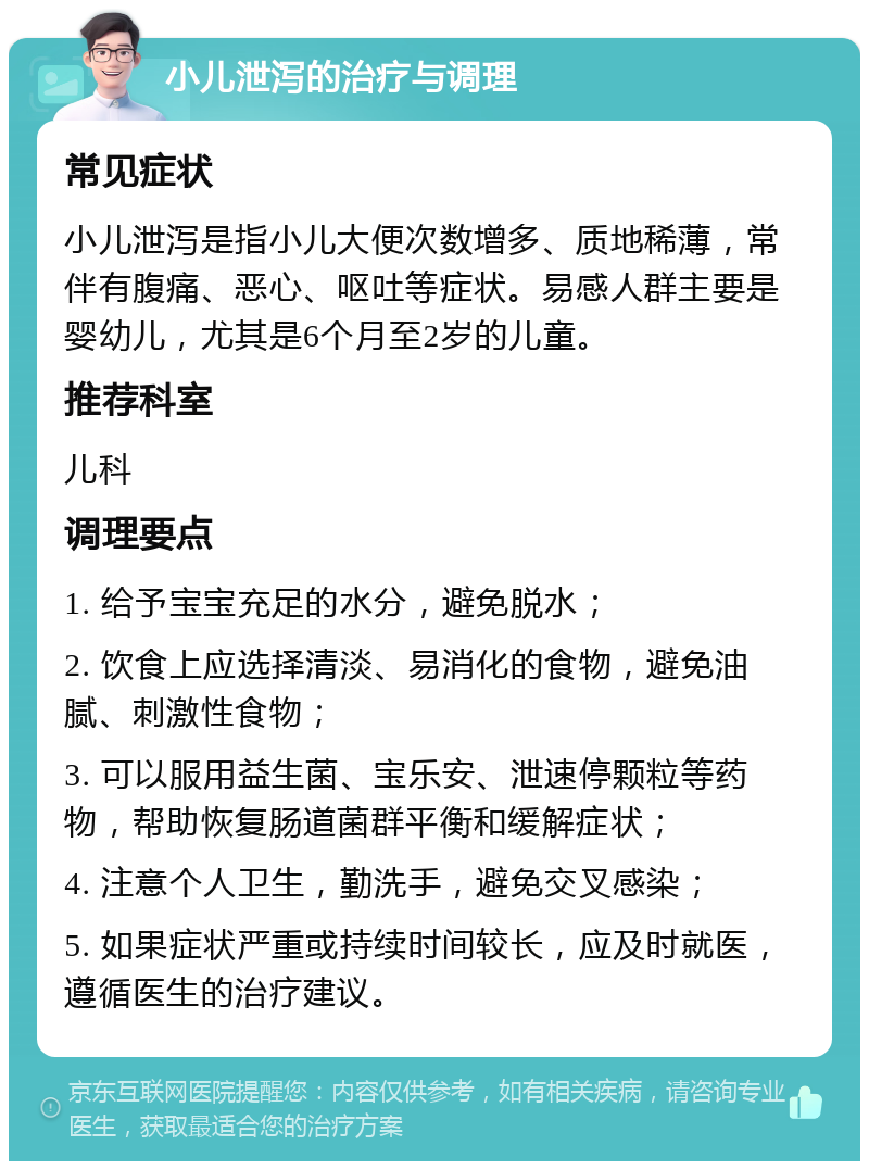 小儿泄泻的治疗与调理 常见症状 小儿泄泻是指小儿大便次数增多、质地稀薄，常伴有腹痛、恶心、呕吐等症状。易感人群主要是婴幼儿，尤其是6个月至2岁的儿童。 推荐科室 儿科 调理要点 1. 给予宝宝充足的水分，避免脱水； 2. 饮食上应选择清淡、易消化的食物，避免油腻、刺激性食物； 3. 可以服用益生菌、宝乐安、泄速停颗粒等药物，帮助恢复肠道菌群平衡和缓解症状； 4. 注意个人卫生，勤洗手，避免交叉感染； 5. 如果症状严重或持续时间较长，应及时就医，遵循医生的治疗建议。