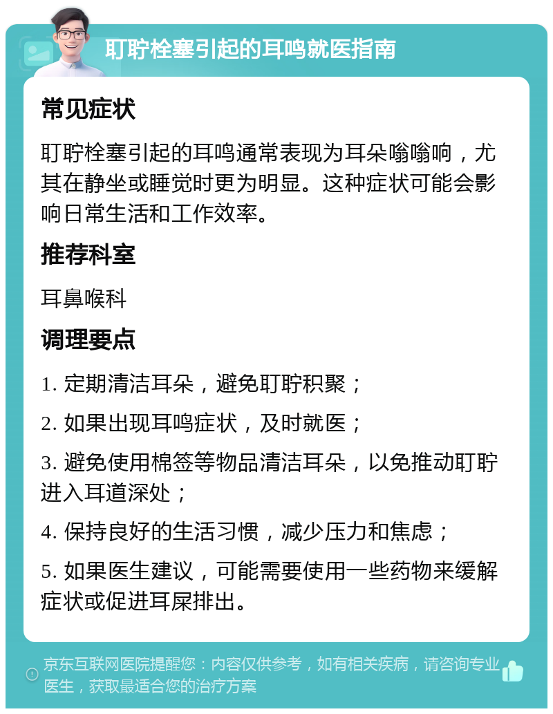 耵聍栓塞引起的耳鸣就医指南 常见症状 耵聍栓塞引起的耳鸣通常表现为耳朵嗡嗡响，尤其在静坐或睡觉时更为明显。这种症状可能会影响日常生活和工作效率。 推荐科室 耳鼻喉科 调理要点 1. 定期清洁耳朵，避免耵聍积聚； 2. 如果出现耳鸣症状，及时就医； 3. 避免使用棉签等物品清洁耳朵，以免推动耵聍进入耳道深处； 4. 保持良好的生活习惯，减少压力和焦虑； 5. 如果医生建议，可能需要使用一些药物来缓解症状或促进耳屎排出。