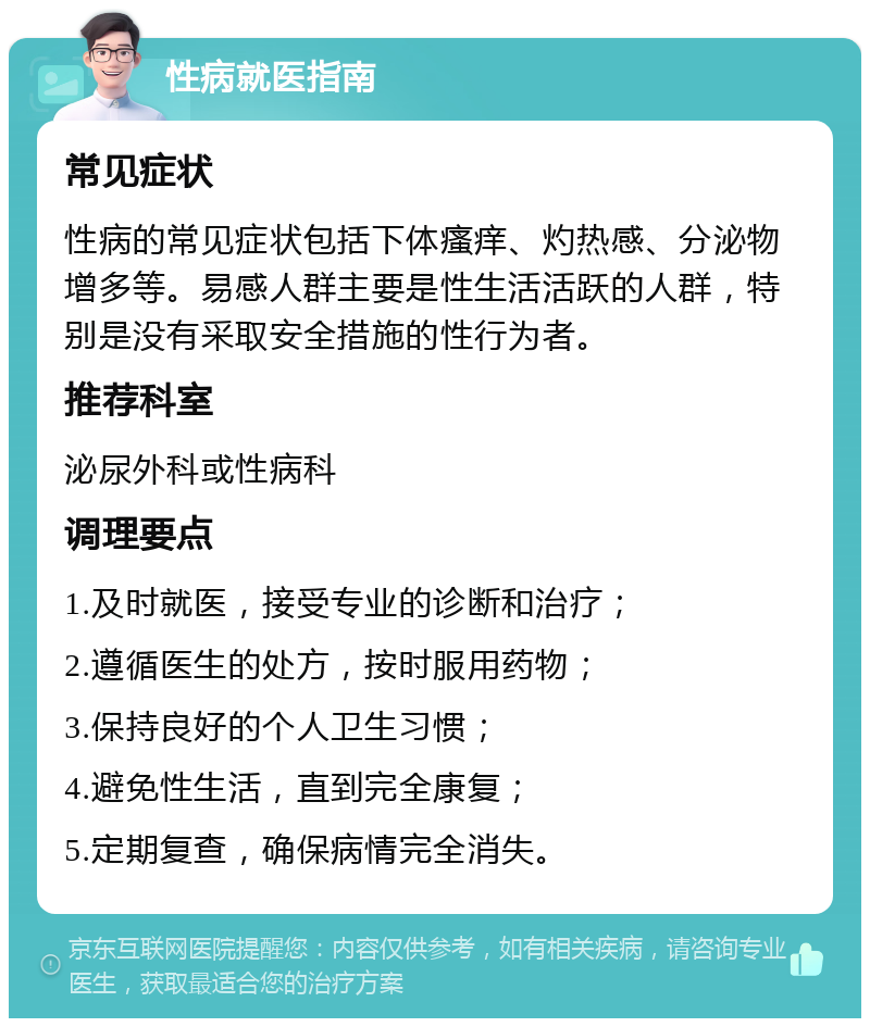 性病就医指南 常见症状 性病的常见症状包括下体瘙痒、灼热感、分泌物增多等。易感人群主要是性生活活跃的人群，特别是没有采取安全措施的性行为者。 推荐科室 泌尿外科或性病科 调理要点 1.及时就医，接受专业的诊断和治疗； 2.遵循医生的处方，按时服用药物； 3.保持良好的个人卫生习惯； 4.避免性生活，直到完全康复； 5.定期复查，确保病情完全消失。