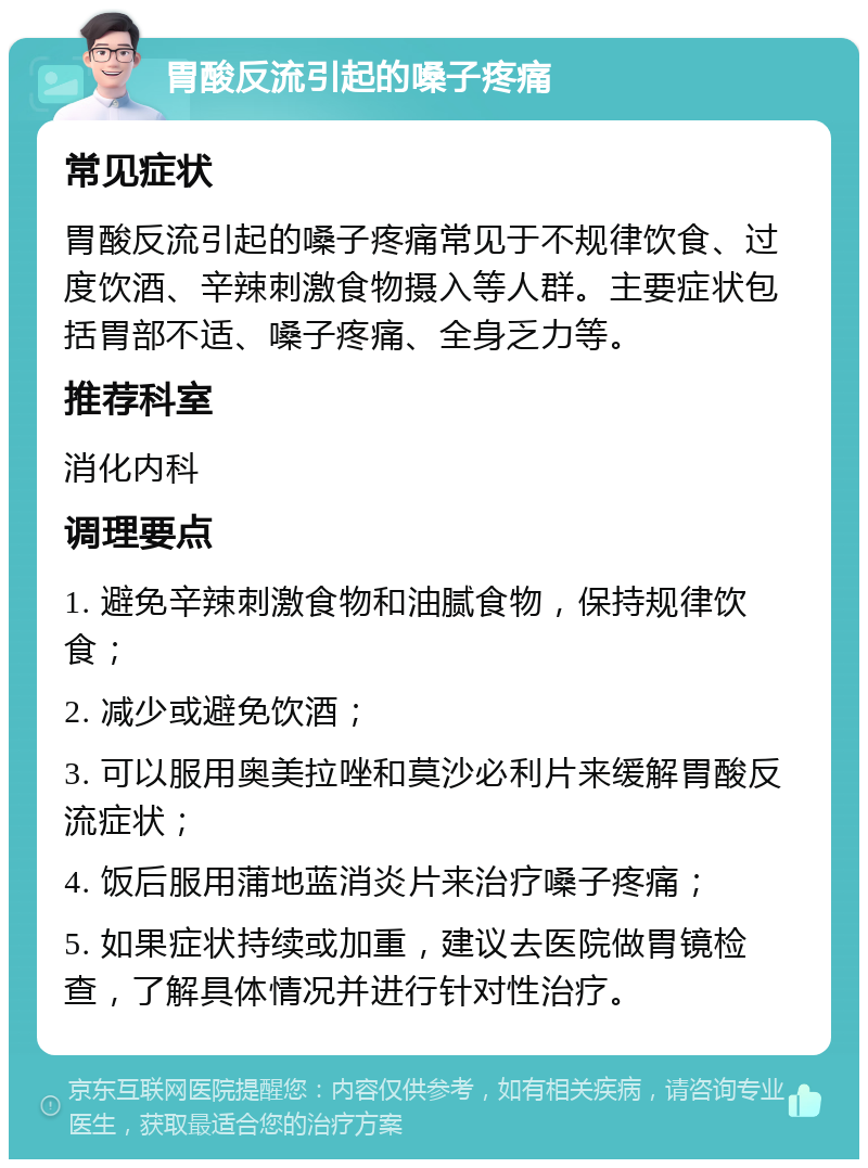 胃酸反流引起的嗓子疼痛 常见症状 胃酸反流引起的嗓子疼痛常见于不规律饮食、过度饮酒、辛辣刺激食物摄入等人群。主要症状包括胃部不适、嗓子疼痛、全身乏力等。 推荐科室 消化内科 调理要点 1. 避免辛辣刺激食物和油腻食物，保持规律饮食； 2. 减少或避免饮酒； 3. 可以服用奥美拉唑和莫沙必利片来缓解胃酸反流症状； 4. 饭后服用蒲地蓝消炎片来治疗嗓子疼痛； 5. 如果症状持续或加重，建议去医院做胃镜检查，了解具体情况并进行针对性治疗。