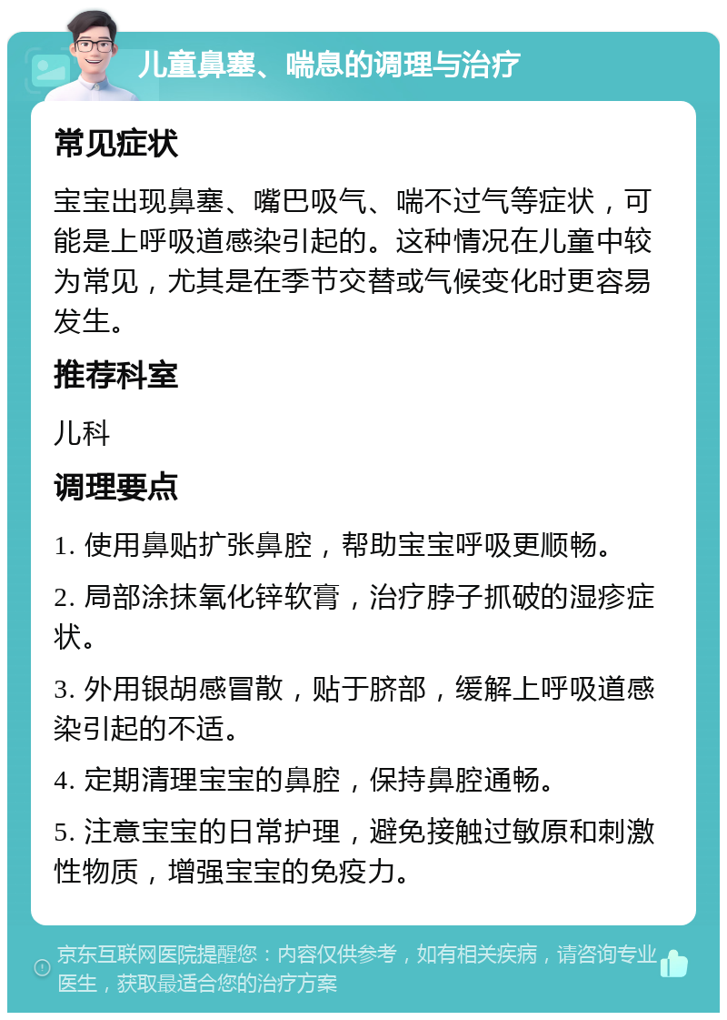 儿童鼻塞、喘息的调理与治疗 常见症状 宝宝出现鼻塞、嘴巴吸气、喘不过气等症状，可能是上呼吸道感染引起的。这种情况在儿童中较为常见，尤其是在季节交替或气候变化时更容易发生。 推荐科室 儿科 调理要点 1. 使用鼻贴扩张鼻腔，帮助宝宝呼吸更顺畅。 2. 局部涂抹氧化锌软膏，治疗脖子抓破的湿疹症状。 3. 外用银胡感冒散，贴于脐部，缓解上呼吸道感染引起的不适。 4. 定期清理宝宝的鼻腔，保持鼻腔通畅。 5. 注意宝宝的日常护理，避免接触过敏原和刺激性物质，增强宝宝的免疫力。