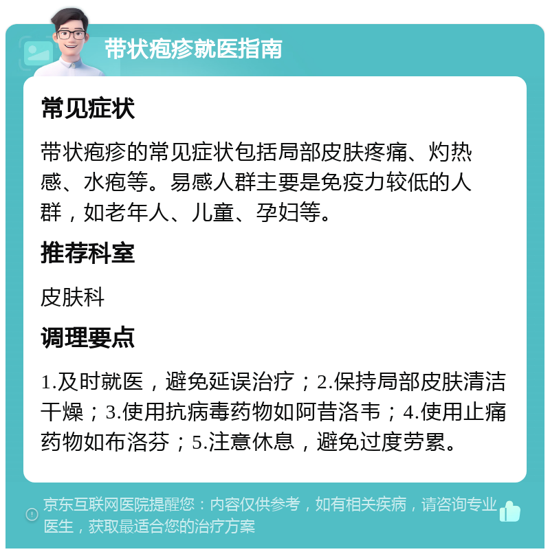 带状疱疹就医指南 常见症状 带状疱疹的常见症状包括局部皮肤疼痛、灼热感、水疱等。易感人群主要是免疫力较低的人群，如老年人、儿童、孕妇等。 推荐科室 皮肤科 调理要点 1.及时就医，避免延误治疗；2.保持局部皮肤清洁干燥；3.使用抗病毒药物如阿昔洛韦；4.使用止痛药物如布洛芬；5.注意休息，避免过度劳累。