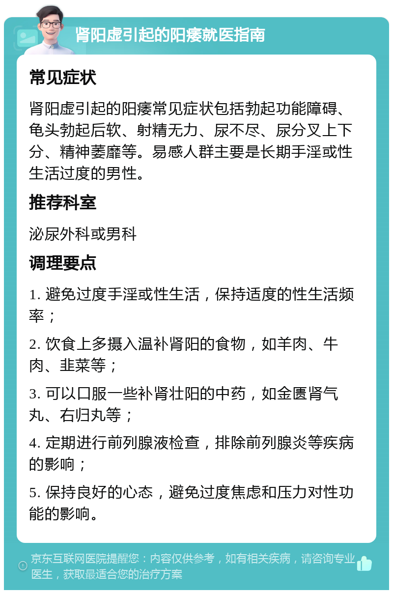 肾阳虚引起的阳痿就医指南 常见症状 肾阳虚引起的阳痿常见症状包括勃起功能障碍、龟头勃起后软、射精无力、尿不尽、尿分叉上下分、精神萎靡等。易感人群主要是长期手淫或性生活过度的男性。 推荐科室 泌尿外科或男科 调理要点 1. 避免过度手淫或性生活，保持适度的性生活频率； 2. 饮食上多摄入温补肾阳的食物，如羊肉、牛肉、韭菜等； 3. 可以口服一些补肾壮阳的中药，如金匮肾气丸、右归丸等； 4. 定期进行前列腺液检查，排除前列腺炎等疾病的影响； 5. 保持良好的心态，避免过度焦虑和压力对性功能的影响。