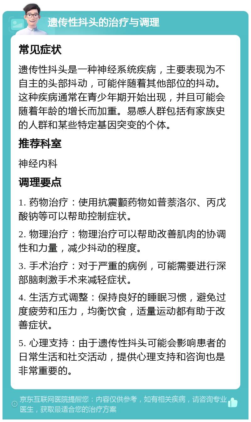 遗传性抖头的治疗与调理 常见症状 遗传性抖头是一种神经系统疾病，主要表现为不自主的头部抖动，可能伴随着其他部位的抖动。这种疾病通常在青少年期开始出现，并且可能会随着年龄的增长而加重。易感人群包括有家族史的人群和某些特定基因突变的个体。 推荐科室 神经内科 调理要点 1. 药物治疗：使用抗震颤药物如普萘洛尔、丙戊酸钠等可以帮助控制症状。 2. 物理治疗：物理治疗可以帮助改善肌肉的协调性和力量，减少抖动的程度。 3. 手术治疗：对于严重的病例，可能需要进行深部脑刺激手术来减轻症状。 4. 生活方式调整：保持良好的睡眠习惯，避免过度疲劳和压力，均衡饮食，适量运动都有助于改善症状。 5. 心理支持：由于遗传性抖头可能会影响患者的日常生活和社交活动，提供心理支持和咨询也是非常重要的。