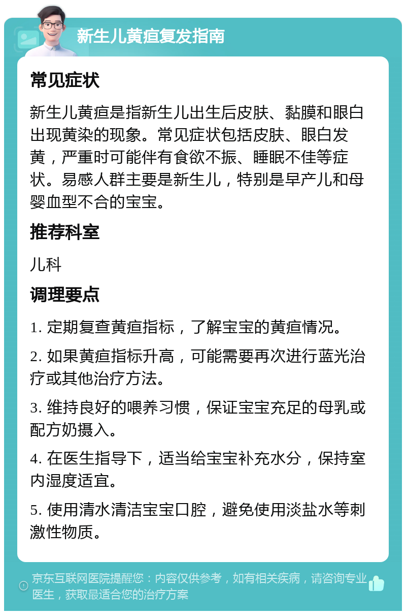 新生儿黄疸复发指南 常见症状 新生儿黄疸是指新生儿出生后皮肤、黏膜和眼白出现黄染的现象。常见症状包括皮肤、眼白发黄，严重时可能伴有食欲不振、睡眠不佳等症状。易感人群主要是新生儿，特别是早产儿和母婴血型不合的宝宝。 推荐科室 儿科 调理要点 1. 定期复查黄疸指标，了解宝宝的黄疸情况。 2. 如果黄疸指标升高，可能需要再次进行蓝光治疗或其他治疗方法。 3. 维持良好的喂养习惯，保证宝宝充足的母乳或配方奶摄入。 4. 在医生指导下，适当给宝宝补充水分，保持室内湿度适宜。 5. 使用清水清洁宝宝口腔，避免使用淡盐水等刺激性物质。