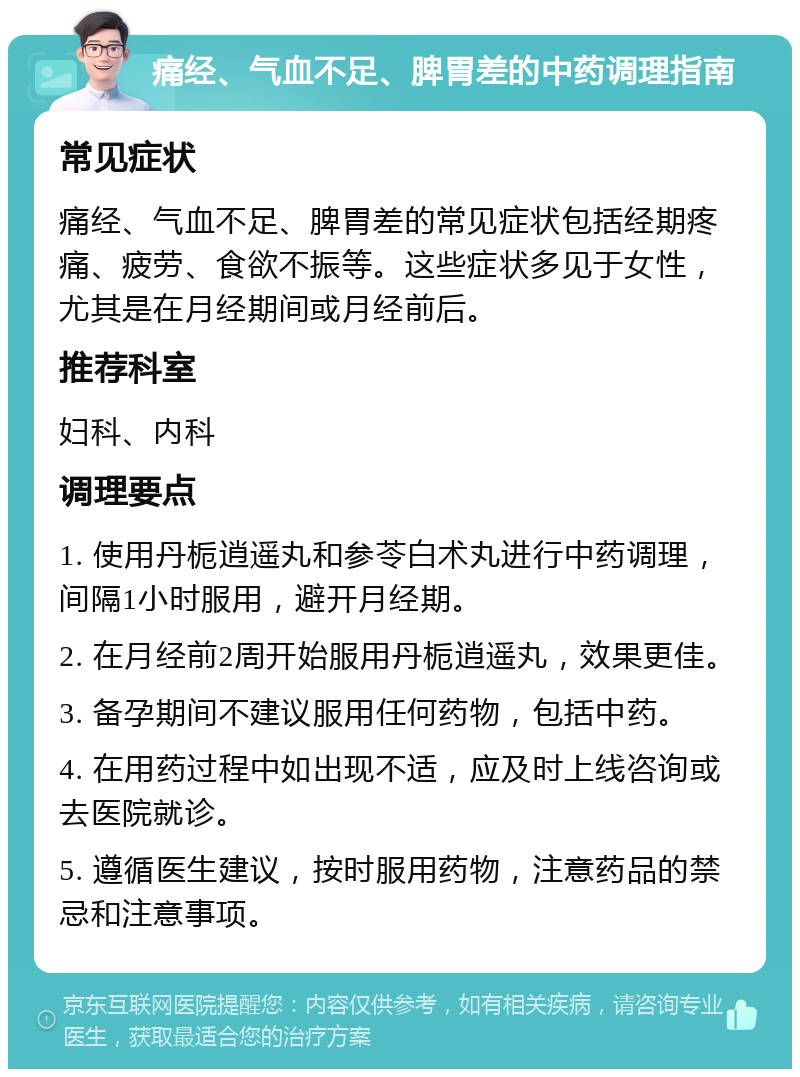 痛经、气血不足、脾胃差的中药调理指南 常见症状 痛经、气血不足、脾胃差的常见症状包括经期疼痛、疲劳、食欲不振等。这些症状多见于女性，尤其是在月经期间或月经前后。 推荐科室 妇科、内科 调理要点 1. 使用丹栀逍遥丸和参苓白术丸进行中药调理，间隔1小时服用，避开月经期。 2. 在月经前2周开始服用丹栀逍遥丸，效果更佳。 3. 备孕期间不建议服用任何药物，包括中药。 4. 在用药过程中如出现不适，应及时上线咨询或去医院就诊。 5. 遵循医生建议，按时服用药物，注意药品的禁忌和注意事项。