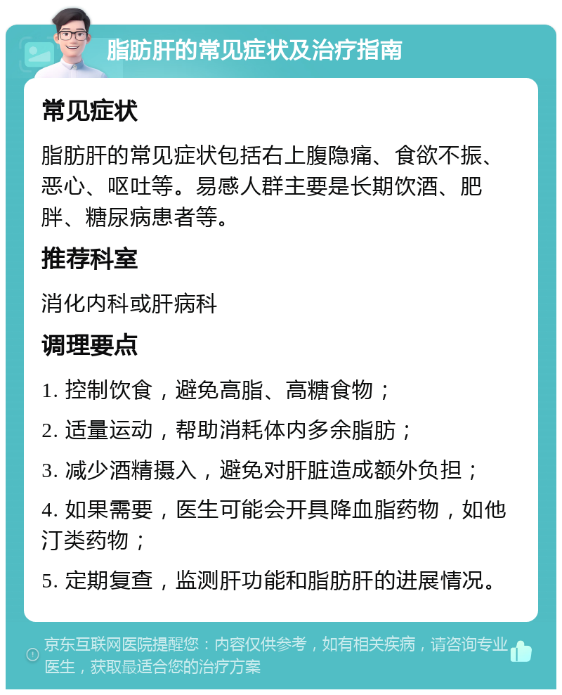 脂肪肝的常见症状及治疗指南 常见症状 脂肪肝的常见症状包括右上腹隐痛、食欲不振、恶心、呕吐等。易感人群主要是长期饮酒、肥胖、糖尿病患者等。 推荐科室 消化内科或肝病科 调理要点 1. 控制饮食，避免高脂、高糖食物； 2. 适量运动，帮助消耗体内多余脂肪； 3. 减少酒精摄入，避免对肝脏造成额外负担； 4. 如果需要，医生可能会开具降血脂药物，如他汀类药物； 5. 定期复查，监测肝功能和脂肪肝的进展情况。