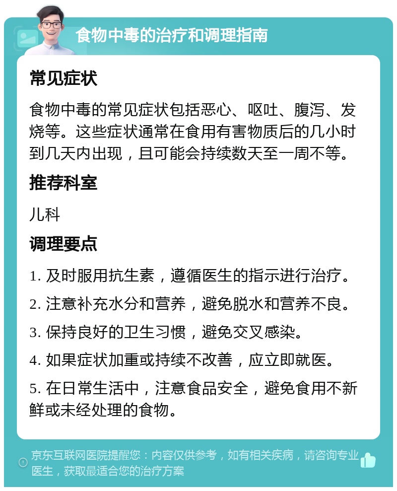 食物中毒的治疗和调理指南 常见症状 食物中毒的常见症状包括恶心、呕吐、腹泻、发烧等。这些症状通常在食用有害物质后的几小时到几天内出现，且可能会持续数天至一周不等。 推荐科室 儿科 调理要点 1. 及时服用抗生素，遵循医生的指示进行治疗。 2. 注意补充水分和营养，避免脱水和营养不良。 3. 保持良好的卫生习惯，避免交叉感染。 4. 如果症状加重或持续不改善，应立即就医。 5. 在日常生活中，注意食品安全，避免食用不新鲜或未经处理的食物。