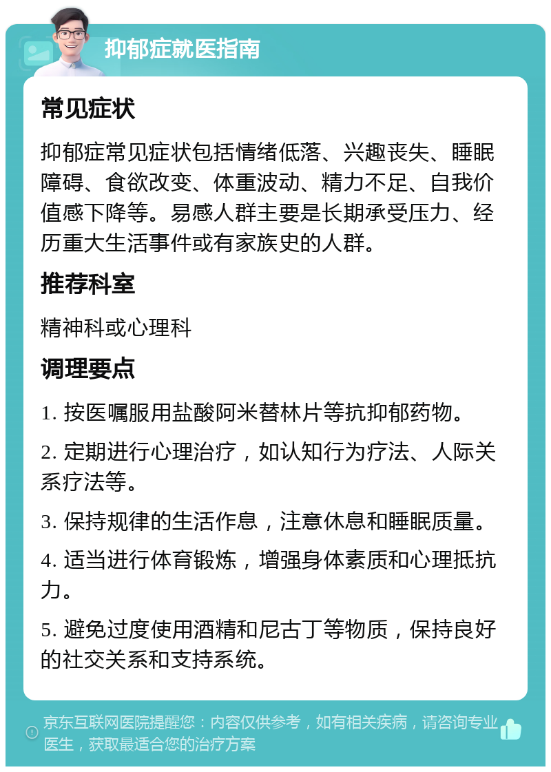 抑郁症就医指南 常见症状 抑郁症常见症状包括情绪低落、兴趣丧失、睡眠障碍、食欲改变、体重波动、精力不足、自我价值感下降等。易感人群主要是长期承受压力、经历重大生活事件或有家族史的人群。 推荐科室 精神科或心理科 调理要点 1. 按医嘱服用盐酸阿米替林片等抗抑郁药物。 2. 定期进行心理治疗，如认知行为疗法、人际关系疗法等。 3. 保持规律的生活作息，注意休息和睡眠质量。 4. 适当进行体育锻炼，增强身体素质和心理抵抗力。 5. 避免过度使用酒精和尼古丁等物质，保持良好的社交关系和支持系统。